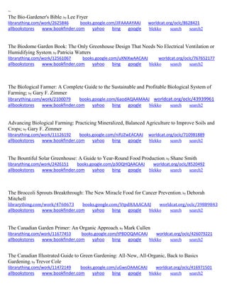 ~ 
The Bio-Gardener's Bible; by Lee Fryer librarything.com/work/2625846 books.google.com/JlFAAAAYAAJ worldcat.org/oclc/8628421 
allbookstores www.bookfinder.com yahoo bing google blekko search search2 
The Biodome Garden Book: The Only Greenhouse Design That Needs No Electrical Ventilation or Humidifying System; by Patricia Watters librarything.com/work/12561067 books.google.com/uXNIXwAACAAJ worldcat.org/oclc/767652177 
allbookstores www.bookfinder.com yahoo bing google blekko search search2 
The Biological Farmer: A Complete Guide to the Sustainable and Profitable Biological System of Farming; by Gary F. Zimmer librarything.com/work/2100079 books.google.com/6aodAQAAMAAJ worldcat.org/oclc/43939961 
allbookstores www.bookfinder.com yahoo bing google blekko search search2 
Advancing Biological Farming: Practicing Mineralized, Balanced Agriculture to Improve Soils and Crops; by Gary F. Zimmer librarything.com/work/11126192 books.google.com/nifUZwEACAAJ worldcat.org/oclc/710981889 
allbookstores www.bookfinder.com yahoo bing google blekko search search2 
The Bountiful Solar Greenhouse: A Guide to Year-Round Food Production; by Shane Smith librarything.com/work/2426151 books.google.com/p3OQHQAACAAJ worldcat.org/oclc/8520492 
allbookstores www.bookfinder.com yahoo bing google blekko search search2 
The Broccoli Sprouts Breakthrough: The New Miracle Food for Cancer Prevention; by Deborah Mitchell librarything.com/work/4760673 books.google.com/VtpdHAAACAAJ worldcat.org/oclc/39889843 
allbookstores www.bookfinder.com yahoo bing google blekko search search2 
The Canadian Garden Primer: An Organic Approach; by Mark Cullen librarything.com/work/11677453 books.google.com/tPBDOQAACAAJ worldcat.org/oclc/426079221 
allbookstores www.bookfinder.com yahoo bing google blekko search search2 
The Canadian Illustrated Guide to Green Gardening: All-New, All-Organic, Back to Basics Gardening; by Trevor Cole librarything.com/work/11472149 books.google.com/uGwsOAAACAAJ worldcat.org/oclc/416971501 
allbookstores www.bookfinder.com yahoo bing google blekko search search2 
 