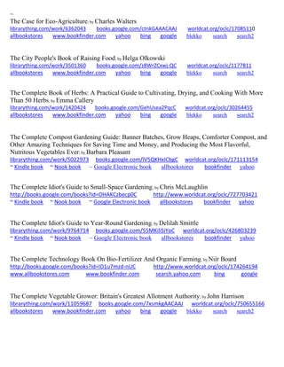 ~ 
The Case for Eco-Agriculture; by Charles Walters librarything.com/work/6362043 books.google.com/ctnkGAAACAAJ worldcat.org/oclc/17085110 
allbookstores www.bookfinder.com yahoo bing google blekko search search2 
The City People's Book of Raising Food; by Helga Olkowski librarything.com/work/3501360 books.google.com/z8WrZCxwj-QC worldcat.org/oclc/1177811 
allbookstores www.bookfinder.com yahoo bing google blekko search search2 
The Complete Book of Herbs: A Practical Guide to Cultivating, Drying, and Cooking With More Than 50 Herbs; by Emma Callery librarything.com/work/1420424 books.google.com/GehUsea2PqcC worldcat.org/oclc/30264455 
allbookstores www.bookfinder.com yahoo bing google blekko search search2 
The Complete Compost Gardening Guide: Banner Batches, Grow Heaps, Comforter Compost, and Other Amazing Techniques for Saving Time and Money, and Producing the Most Flavorful, Nutritous Vegetables Ever; by Barbara Pleasant librarything.com/work/5022973 books.google.com/lV5QKHxICbgC worldcat.org/oclc/171113154 ~ Kindle book ~ Nook book ~ Google Electronic book allbookstores bookfinder yahoo 
The Complete Idiot's Guide to Small-Space Gardening; by Chris McLaughlin http://books.google.com/books?id=OHAKCzbecp0C http://www.worldcat.org/oclc/727703421 ~ Kindle book ~ Nook book ~ Google Electronic book allbookstores bookfinder yahoo 
The Complete Idiot's Guide to Year-Round Gardening; by Delilah Smittle librarything.com/work/9764714 books.google.com/55MKiliSiYoC worldcat.org/oclc/426803239 ~ Kindle book ~ Nook book ~ Google Electronic book allbookstores bookfinder yahoo 
The Complete Technology Book On Bio-Fertilizer And Organic Farming; by Niir Board http://books.google.com/books?id=ID1u7mzd-nUC http://www.worldcat.org/oclc/174264194 www.allbookstores.com www.bookfinder.com search.yahoo.com bing google 
The Complete Vegetable Grower: Britain's Greatest Allotment Authority; by John Harrison librarything.com/work/11059687 books.google.com/7xsmkgAACAAJ worldcat.org/oclc/750655166 allbookstores www.bookfinder.com yahoo bing google blekko search search2 
 
