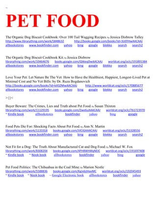 ~ 
PET FOOD The Organic Dog Biscuit Cookbook: Over 100 Tail Wagging Recipes; by Jessica Disbrow Talley http://www.librarything.com/work/5848632 http://books.google.com/books?id=3U0YHwAACAAJ allbookstores www.bookfinder.com yahoo bing google blekko search search2 
The Organic Dog Biscuit Cookbook Kit; by Jessica Disbrow librarything.com/work/10464676 books.google.com/QWeqOwAACAAJ worldcat.org/oclc/191891384 
allbookstores www.bookfinder.com yahoo bing google blekko search search2 
Love Your Pet: Let Nature Be The Vet: How to Have the Healthiest, Happiest, Longest-Lived Pet at Minimal Cost and No Vet Bills: by Dr. Ruza Bogdanovich http://books.google.com/books?id=kA5ZMwAACAAJ http://www.worldcat.org/oclc/170885677 allbookstores www.bookfinder.com yahoo bing google blekko search search2 
>{}< Buyer Beware: The Crimes, Lies and Truth about Pet Food; by Susan Thixton librarything.com/work/11129195 books.google.com/Zwe6uAAACAAJ worldcat.org/oclc/761723970 ~ Kindle book allbookstores bookfinder yahoo bing google 
Food Pets Die For: Shocking Facts About Pet Food; by Ann N. Martin librarything.com/work/1133318 books.google.com/VlCIGAAACAAJ worldcat.org/oclc/51328556 
allbookstores www.bookfinder.com yahoo bing google blekko search search2 
Not Fit for a Dog: The Truth About Manufactured Cat and Dog Food; by Michael W. Fox librarything.com/work/8308204 books.google.com/4PH8WhMqNEIC worldcat.org/oclc/191697408 ~ Kindle book ~ Nook book allbookstores bookfinder yahoo bing google 
Pet Food Politics: The Chihuahua in the Coal Mine; by Marion Nestle librarything.com/work/5588836 books.google.com/KgJvbjIHavMC worldcat.org/oclc/192045493 ~ Kindle book ~ Nook book ~ Google Electronic book allbookstores bookfinder yahoo 
 