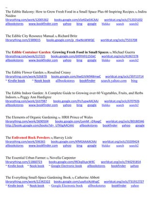 ~ 
The Edible Balcony: How to Grow Fresh Food in a Small Space Plus 60 Inspiring Recipes; by Indira Naidoo librarything.com/work/12005362 books.google.com/z5eKZwEACAAJ worldcat.org/oclc/712025202 
allbookstores www.bookfinder.com yahoo bing google blekko search search2 
The Edible City Resource Manual; by Richard Britz librarything.com/2389015 books.google.com/p_r6wNisWWQC worldcat.org/oclc/7555708 
The Edible Container Garden: Growing Fresh Food in Small Spaces; by Michael Guerra librarything.com/work/517225 books.google.com/6X9YHFG15GkC worldcat.org/oclc/41967278 
allbookstores www.bookfinder.com yahoo bing google blekko search search2 
The Edible Flower Garden; by Rosalind Creasy librarything.com/work/326878 books.google.com/AwGJVW948mwC worldcat.org/oclc/39713714 ~ Kindle book ~ Nook book allbookstores bookfinder search.yahoo.com bing 
The Edible Indoor Garden: A Complete Guide to Growing over 60 Vegetables, Fruits, and Herbs Indoors; by Peggy Ann Hardigree librarything.com/work/1637987 books.google.com/Po7upwAACAAJ worldcat.org/oclc/6707926 
allbookstores www.bookfinder.com yahoo bing google blekko search search2 
The Elements of Organic Gardening; by HRH Prince of Wales librarything.com/work/3690504 books.google.com/LxmM_rZ4axgC worldcat.org/oclc/80180346 
http://books.google.com/books?id=_UTKtgAACAAJ allbookstores bookfinder yahoo google 
The Enlivened Rock Powders; by Harvey Lisle librarything.com/work/596365 books.google.com/KfMGAAAACAAJ worldcat.org/oclc/33209424 
allbookstores www.bookfinder.com yahoo bing google blekko search search2 
The Essential Urban Farmer; by Novella Carpenter librarything.com/11860723 books.google.com/IRCkqDLpcW4C worldcat.org/oclc/744291854 ~ Kindle book ~ Nook book ~ Google Electronic book allbookstores bookfinder yahoo 
The Everything Small-Space Gardening Book; by Catherine Abbott librarything.com/work/12342322 books.google.com/uaafcoXyWvgC worldcat.org/oclc/731912727 ~ Kindle book ~ Nook book ~ Google Electronic book allbookstores bookfinder yahoo 
 