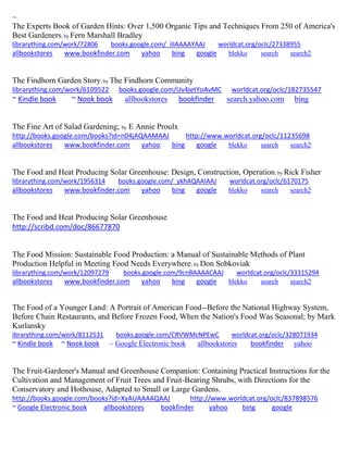 ~ 
The Experts Book of Garden Hints: Over 1,500 Organic Tips and Techniques From 250 of America's Best Gardeners; by Fern Marshall Bradley librarything.com/work/72806 books.google.com/_ilIAAAAYAAJ worldcat.org/oclc/27338955 
allbookstores www.bookfinder.com yahoo bing google blekko search search2 
The Findhorn Garden Story; by The Findhorn Community 
librarything.com/work/6109522 books.google.com/Uv4jetYoAvMC worldcat.org/oclc/182735547 
~ Kindle book ~ Nook book allbookstores bookfinder search.yahoo.com bing 
The Fine Art of Salad Gardening; by E Annie Proulx http://books.google.com/books?id=n04jAQAAMAAJ http://www.worldcat.org/oclc/11235698 allbookstores www.bookfinder.com yahoo bing google blekko search search2 
The Food and Heat Producing Solar Greenhouse: Design, Construction, Operation; by Rick Fisher librarything.com/work/1956314 books.google.com/_ykhAQAAIAAJ worldcat.org/oclc/6170175 
allbookstores www.bookfinder.com yahoo bing google blekko search search2 
The Food and Heat Producing Solar Greenhouse 
http://scribd.com/doc/86677870 
The Food Mission: Sustainable Food Production: a Manual of Sustainable Methods of Plant Production Helpful in Meeting Food Needs Everywhere; by Don Sobkoviak librarything.com/work/12097279 books.google.com/9cnBAAAACAAJ worldcat.org/oclc/33315294 
allbookstores www.bookfinder.com yahoo bing google blekko search search2 
The Food of a Younger Land: A Portrait of American Food--Before the National Highway System, Before Chain Restaurants, and Before Frozen Food, When the Nation's Food Was Seasonal; by Mark Kurlansky ibrarything.com/work/8112531 books.google.com/CRVWMcNPEwC worldcat.org/oclc/328071934 
~ Kindle book ~ Nook book ~ Google Electronic book allbookstores bookfinder yahoo 
The Fruit-Gardener's Manual and Greenhouse Companion: Containing Practical Instructions for the Cultivation and Management of Fruit Trees and Fruit-Bearing Shrubs, with Directions for the Conservatory and Hothouse, Adapted to Small or Large Gardens. http://books.google.com/books?id=XyAUAAAAQAAJ http://www.worldcat.org/oclc/837898576 ~ Google Electronic book allbookstores bookfinder yahoo bing google 
 