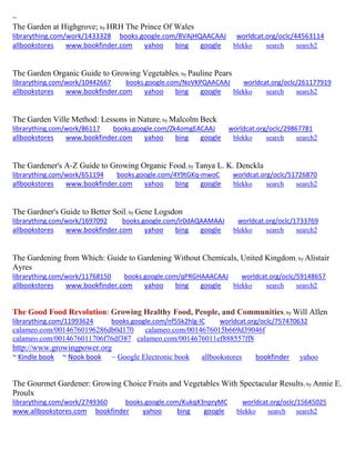 ~ 
The Garden at Highgrove; by HRH The Prince Of Wales librarything.com/work/1433328 books.google.com/8VAjHQAACAAJ worldcat.org/oclc/44563114 
allbookstores www.bookfinder.com yahoo bing google blekko search search2 
The Garden Organic Guide to Growing Vegetables; by Pauline Pears librarything.com/work/10442667 books.google.com/NoVKPQAACAAJ worldcat.org/oclc/261177919 
allbookstores www.bookfinder.com yahoo bing google blekko search search2 
The Garden Ville Method: Lessons in Nature; by Malcolm Beck librarything.com/work/86117 books.google.com/Zk4omgEACAAJ worldcat.org/oclc/29867781 
allbookstores www.bookfinder.com yahoo bing google blekko search search2 
The Gardener's A-Z Guide to Growing Organic Food; by Tanya L. K. Denckla librarything.com/work/651194 books.google.com/4Y9tGKq-mwoC worldcat.org/oclc/51726870 
allbookstores www.bookfinder.com yahoo bing google blekko search search2 
The Gardner's Guide to Better Soil; by Gene Logsdon librarything.com/work/1697092 books.google.com/lr0dAQAAMAAJ worldcat.org/oclc/1733769 
allbookstores www.bookfinder.com yahoo bing google blekko search search2 
The Gardening from Which: Guide to Gardening Without Chemicals, United Kingdom; by Alistair Ayres librarything.com/work/11768150 books.google.com/qPRGHAAACAAJ worldcat.org/oclc/59148657 
allbookstores www.bookfinder.com yahoo bing google blekko search search2 
The Good Food Revolution: Growing Healthy Food, People, and Communities; by Will Allen 
librarything.com/11993624 books.google.com/nf55k2hlg-IC worldcat.org/oclc/757470632 
calameo.com/00146760196286db0d170 calameo.com/0014676015b669d39046f 
calameo.com/0014676011706f76df387 calameo.com/0014676011ef888557ff8 
http://www.growingpower.org 
~ Kindle book ~ Nook book ~ Google Electronic book allbookstores bookfinder yahoo 
The Gourmet Gardener: Growing Choice Fruits and Vegetables With Spectacular Results; by Annie E. Proulx librarything.com/work/2749360 books.google.com/KukqX3npryMC worldcat.org/oclc/15645025 
www.allbookstores.com bookfinder yahoo bing google blekko search search2 
 