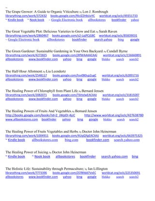 ~ 
The Grape Grower: A Guide to Organic Viticulture; by Lon J. Rombough librarything.com/work/372432 books.google.com/RlcIZ2HbUvYC worldcat.org/oclc/49351733 ~ Kindle book ~ Nook book ~ Google Electronic book allbookstores bookfinder yahoo 
The Great Vegetable Plot: Delicious Varieties to Grow and Eat; by Sarah Raven librarything.com/work/2860467 books.google.com/s2-LajPCjG8C worldcat.org/oclc/85839031 
~ Google Electronic book allbookstores bookfinder search.yahoo bing google 
The Green Gardener: Sustainable Gardening in Your Own Backyard; by Cundall Byrne librarything.com/work/4272825 books.google.com/jRfWAAAACAAJ worldcat.org/oclc/156660891 
allbookstores www.bookfinder.com yahoo bing google blekko search search2 
The Half-Hour Allotment; by Lia Leendertz librarything.com/work/2548117 books.google.com/hsv0B0up2ugC worldcat.org/oclc/62891716 
allbookstores www.bookfinder.com yahoo bing google blekko search search2 
The Healing Power of Chlorophyll from Plant Life; by Bernard Jensen librarything.com/work/2082071 books.google.com/T6HolwEACAAJ worldcat.org/oclc/31819287 
allbookstores www.bookfinder.com yahoo bing google blekko search search2 
The Healing Powers of Fruits And Vegetables; by Bernard Jensen http://books.google.com/books?id=2_JWpOI-4jcC http://www.worldcat.org/oclc/427638780 
www.allbookstores.com bookfinder yahoo bing google blekko search search2 
The Healing Power of Fruits Vegetables and Herbs; by Doctor John Heinerman librarything.com/work/1004911 books.google.com/4UqQYgEACAAJ worldcat.org/oclc/663975325 ~ Kindle book allbookstores.com bing.com bookfinder.com search.yahoo.com 
The Healing Power of Juicing; by Doctor John Heinerman ~ Kindle book ~ Nook book allbookstores bookfinder search.yahoo.com bing 
The Holistic Life: Sustainability through Permaculture; by Ian Lillington librarything.com/work/7773396 books.google.com/ZCfB9dd7VxEC worldcat.org/oclc/225350691 
allbookstores www.bookfinder.com yahoo bing google blekko search search2 
 