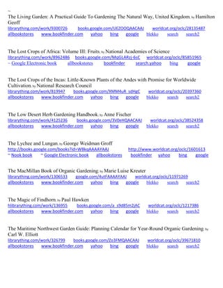 ~ The Living Garden: A Practical Guide To Gardening The Natural Way, United Kingdom; by Hamilton Geoff librarything.com/work/9300726 books.google.com/UEZOOQAACAAJ worldcat.org/oclc/28135487 
allbookstores www.bookfinder.com yahoo bing google blekko search search2 
The Lost Crops of Africa: Volume III: Fruits; by National Academies of Science librarything.com/work/8962486 books.google.com/MqGLARzj-6sC worldcat.org/oclc/85851965 
~ Google Electronic book allbookstores bookfinder search.yahoo bing google 
The Lost Crops of the Incas: Little-Known Plants of the Andes with Promise for Worldwide Cultivation; by National Research Council librarything.com/work/819947 books.google.com/XMM4uR_sdHgC worldcat.org/oclc/20397360 
allbookstores www.bookfinder.com yahoo bing google blekko search search2 
The Low Desert Herb Gardening Handbook; by Anne Fischer librarything.com/work/4125236 books.google.com/3V0eHQAACAAJ worldcat.org/oclc/38524358 
allbookstores www.bookfinder.com yahoo bing google blekko search search2 
The Lychee and Lungan; by George Weidman Groff http://books.google.com/books?id=W8kqAAAAYAAJ http://www.worldcat.org/oclc/1601613 ~ Nook book ~ Google Electronic book allbookstores bookfinder yahoo bing google 
The MacMillan Book of Organic Gardening; by Marie Luise Kreuter librarything.com/work/1306533 google.com/4utFAAAAYAAJ worldcat.org/oclc/11971269 
allbookstores www.bookfinder.com yahoo bing google blekko search search2 
The Magic of Findhorn; by Paul Hawken 
hlibrarything.com/work/136955 books.google.com/a_s9d85m2jAC worldcat.org/oclc/1217386 
allbookstores www.bookfinder.com yahoo bing google blekko search search2 
The Maritime Northwest Garden Guide: Planning Calendar for Year-Round Organic Gardening; by Carl W. Elliott librarything.com/work/326799 books.google.com/Zo3FMQAACAAJ worldcat.org/oclc/39671810 
allbookstores www.bookfinder.com yahoo bing google blekko search search2 
 