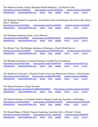 ~ 
The Medicine Garden: Natures Remedies Herbal Medicine; by by Rachel Corby librarything.com/work/10842625 books.google.com/GnxVPgAACAAJ worldcat.org/oclc/360144987 
allbookstores www.bookfinder.com yahoo bing google blekko search search2 
The Michigan Gardener's Companion: An Insider's Guide to Gardening in the Great Lakes State; by Rita C. Henehan librarything.com/work/5245461 books.google.com/rFozvuOHH0cC worldcat.org/oclc/175218268 
allbookstores www.bookfinder.com yahoo bing google blekko search search2 
The Michigan Gardening Guide; by Jerry Minnich librarything.com/work/648284 books.google.com/4MKtIRwfw6UC worldcat.org/oclc/37854424 
allbookstores www.bookfinder.com yahoo bing google blekko search search2 
The Miracle Tree: The Multiple Attributes of Moringa; by Church World Service librarything.com/work/11458407 books.google.com/V0bEOQAACAAJ worldcat.org/oclc/223572371 
allbookstores www.bookfinder.com yahoo bing google blekko search search2 
The Mohapur Experiment in Natural Farming; by Gandhi Peace Foundation librarything.com/work/6511062 books.google.com/Bt-vXwAACAAJ worldcat.org/oclc/23671121 
allbookstores www.bookfinder.com yahoo bing google blekko search search2 
The Mushroom Cultivator: A Practical Guide to Growing Mushrooms at Home; by Paul Stamets librarything.com/work/941110 books.google.com/0NaDp4CeVB0C worldcat.org/oclc/10069892 
allbookstores www.bookfinder.com yahoo bing google blekko search search2 
The Natural Gardener; by Roger Grounds http://books.google.com/books?id=8RM2AAAAMAAJ http://www.worldcat.org/oclc/2213136 
allbookstores www.bookfinder.com yahoo bing google blekko search search2 
The Natural Gardener: A Complete Guide to Organic Gardening, Australia; by Jeff Hodges librarything.com/work/6206018 books.google.com/N6WJGwAACAAJ worldcat.org/oclc/38353338 
allbookstores www.bookfinder.com yahoo bing google blekko search search2 
The Natural Magic of Mulch: Organic Gardening Australian Style; by Michael J. Roads librarything.com/work/4948348 books.google.com/uEc_AAAACAAJ worldcat.org/oclc/24890703 
allbookstores www.bookfinder.com yahoo bing google blekko search search2 
 