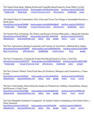 ~ 
The Natural Soap Book: Making Herbal and Vegetable-Based Soaps by Susan Miller Cavitch librarything.com/work/183235 books.google.com/MsK74mz5twIC worldcat.org/oclc/32014189 ~ Kindle book ~ Nook book ~ Google Electronic book allbookstores bookfinder yahoo 
The Natural Step for Communities: How Cities and Towns Can Change to Sustainable Practices; by Sarah James librarything.com/work/560486 books.google.com/eXBnB9wBBgYC worldcat.org/oclc/54929542 
~ Kindle book ~ Nook book ~ Google Electronic book allbookstores bookfinder yahoo 
The Natural Way of Farming: The Theory and Practice of Green Philosophy; by Masanobu Fukuoka librarything.com/work/790159 books.google.com/L3M_AAAAYAAJ worldcat.org/oclc/13132152 
allbookstores www.bookfinder.com yahoo bing google blekko search search2 
The New Agritourism: Hosting Community and Tourists on Your Farm; by Barbara Berst Adams librarything.com/work/8198099 books.google.com/xvCBGQAACAAJ worldcat.org/oclc/154713899 
http://wwoof.org allbookstores bookfinder search.yahoo bing google 
The New Conspirators: Creating the Future One Mustard Seed at a Time; by Tom Sine librarything.com/work/4979377 books.google.com/18QR3RRpMqEC worldcat.org/oclc/180573682 ~ Kindle book ~ Google Electronic book allbookstores bookfinder yahoo google 
The New Farmers' Market: Farm-Fresh Ideas for Producers, Managers and Communities; by Vance Corum librarything.com/work/2566618 books.google.com/i6vvAAAAMAAJ worldcat.org/oclc/46870266 
allbookstores www.bookfinder.com yahoo bing google blekko search search2 
The New Food Garden: Reinventing the Garden for Productivity, Edibility, Sustainability, Beauty and Pleasure; by Frank Tozer librarything.com/work/9323000 books.google.com/6z4PQgAACAAJ worldcat.org/oclc/449895118 
allbookstores www.bookfinder.com yahoo bing google blekko search search2 
The New Hampshire Gardener's Companion: An Insider's Guide to Gardening in the Granite State; by Henry Homeyer librarything.com/work/2941107 books.google.com/v307KIjlyK0C worldcat.org/oclc/70864475 
allbookstores www.bookfinder.com yahoo bing google blekko search search2 
 
