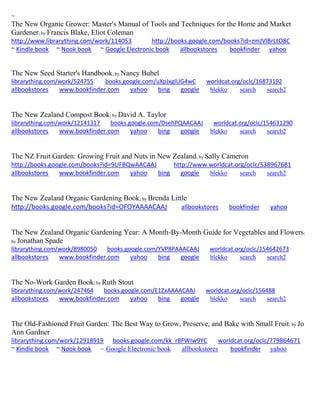 ~ 
The New Organic Grower: Master's Manual of Tools and Techniques for the Home and Market Gardener; by Francis Blake, Eliot Coleman http://www.librarything.com/work/114053 http://books.google.com/books?id=zmJVlBrLtO8C ~ Kindle book ~ Nook book ~ Google Electronic book allbookstores bookfinder yahoo 
The New Seed Starter's Handbook; by Nancy Bubel librarything.com/work/524755 books.google.com/uXpJxgIUG4wC worldcat.org/oclc/16873192 
allbookstores www.bookfinder.com yahoo bing google blekko search search2 
The New Zealand Compost Book; by David A. Taylor librarything.com/work/12141317 books.google.com/DsehPQAACAAJ worldcat.org/oclc/154631290 
allbookstores www.bookfinder.com yahoo bing google blekko search search2 
The NZ Fruit Garden: Growing Fruit and Nuts in New Zealand; by Sally Cameron http://books.google.com/books?id=9UFBQwAACAAJ http://www.worldcat.org/oclc/538967681 allbookstores www.bookfinder.com yahoo bing google blekko search search2 
The New Zealand Organic Gardening Book; by Brenda Little http://books.google.com/books?id=OFOYAAAACAAJ allbookstores bookfinder yahoo 
The New Zealand Organic Gardening Year: A Month-By-Month Guide for Vegetables and Flowers; by Jonathan Spade librarything.com/work/8980050 books.google.com/YVP8PAAACAAJ worldcat.org/oclc/154642673 
allbookstores www.bookfinder.com yahoo bing google blekko search search2 
The No-Work Garden Book; by Ruth Stout librarything.com/work/247464 books.google.com/E1ZxAAAACAAJ worldcat.org/oclc/156488 
allbookstores www.bookfinder.com yahoo bing google blekko search search2 
The Old-Fashioned Fruit Garden: The Best Way to Grow, Preserve, and Bake with Small Fruit; by Jo Ann Gardner 
librarything.com/work/12918919 books.google.com/kk_r8FWIw9YC worldcat.org/oclc/779864671 
~ Kindle book ~ Nook book ~ Google Electronic book allbookstores bookfinder yahoo 
 