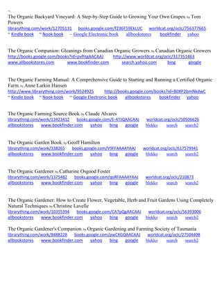 ~ 
The Organic Backyard Vineyard: A Step-by-Step Guide to Growing Your Own Grapes; by Tom Powers librarything.com/work/12705131 books.google.com/f236F59EkLUC worldcat.org/oclc/756377665 ~ Kindle book ~ Nook book ~ Google Electronic book allbookstores bookfinder yahoo 
The Organic Companion: Gleanings from Canadian Organic Growers; by Canadian Organic Growers http://books.google.com/books?id=pvfttgAACAAJ http://www.worldcat.org/oclc/317351463 www.allbookstores.com www.bookfinder.com search.yahoo.com bing google 
The Organic Farming Manual: A Comprehensive Guide to Starting and Running a Certified Organic Farm; by Anne Larkin Hansen http://www.librarything.com/work/9524925 http://books.google.com/books?id=B0XP2bmNkdwC ~ Kindle book ~ Nook book ~ Google Electronic book allbookstores bookfinder yahoo 
The Organic Farming Source Book; by Claude Alvares librarything.com/work/13423412 books.google.com/E-ATJQAACAAJ worldcat.org/oclc/50506626 
allbookstores www.bookfinder.com yahoo bing google blekko search search2 
The Organic Garden Book; by Geoff Hamilton librarything.com/work/338265 books.google.com/V9FFAAAAYAAJ worldcat.org/oclc/617579941 
allbookstores www.bookfinder.com yahoo bing google blekko search search2 
The Organic Gardener; by Catharine Osgood Foster librarything.com/work/1375482 books.google.com/qoRFAAAAYAAJ worldcat.org/oclc/210873 
allbookstores www.bookfinder.com yahoo bing google blekko search search2 
The Organic Gardener: How to Create Flower, Vegetable, Herb and Fruit Gardens Using Completely Natural Techniques; by Christine Lavelle librarything.com/work/10355394 books.google.com/CA7pQgAACAAJ worldcat.org/oclc/56393006 
allbookstores www.bookfinder.com yahoo bing google blekko search search2 
The Organic Gardener's Companion; by Organic Gardening and Farming Society of Tasmania librarything.com/work/8488228 books.google.com/pwCXGQAACAAJ worldcat.org/oclc/27504408 
allbookstores www.bookfinder.com yahoo bing google blekko search search2 
 