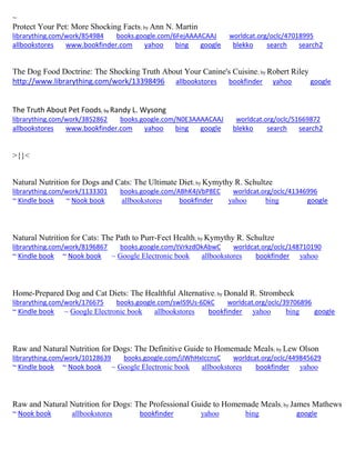 ~ 
Protect Your Pet: More Shocking Facts; by Ann N. Martin librarything.com/work/854984 books.google.com/6FejAAAACAAJ worldcat.org/oclc/47018995 
allbookstores www.bookfinder.com yahoo bing google blekko search search2 
The Dog Food Doctrine: The Shocking Truth About Your Canine's Cuisine; by Robert Riley http://www.librarything.com/work/13398496 allbookstores bookfinder yahoo google 
The Truth About Pet Foods; by Randy L. Wysong librarything.com/work/3852862 books.google.com/N0E3AAAACAAJ worldcat.org/oclc/51669872 
allbookstores www.bookfinder.com yahoo bing google blekko search search2 
>{}< 
Natural Nutrition for Dogs and Cats: The Ultimate Diet; by Kymythy R. Schultze librarything.com/work/1133301 books.google.com/ABhK4jVbP8EC worldcat.org/oclc/41346996 ~ Kindle book ~ Nook book allbookstores bookfinder yahoo bing google 
Natural Nutrition for Cats: The Path to Purr-Fect Health; by Kymythy R. Schultze librarything.com/work/8196867 books.google.com/tVrkzdOkAbwC worldcat.org/oclc/148710190 ~ Kindle book ~ Nook book ~ Google Electronic book allbookstores bookfinder yahoo 
Home-Prepared Dog and Cat Diets: The Healthful Alternative; by Donald R. Strombeck librarything.com/work/176675 books.google.com/swIS9Us-6DkC worldcat.org/oclc/39706896 ~ Kindle book ~ Google Electronic book allbookstores bookfinder yahoo bing google 
Raw and Natural Nutrition for Dogs: The Definitive Guide to Homemade Meals; by Lew Olson librarything.com/work/10128639 books.google.com/iJWhHxIccnsC worldcat.org/oclc/449845629 ~ Kindle book ~ Nook book ~ Google Electronic book allbookstores bookfinder yahoo 
Raw and Natural Nutrition for Dogs: The Professional Guide to Homemade Meals; by James Mathews ~ Nook book allbookstores bookfinder yahoo bing google 
 