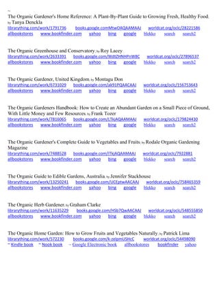 ~ The Organic Gardener's Home Reference: A Plant-By-Plant Guide to Growing Fresh, Healthy Food; by Tanya Denckla librarything.com/work/1791736 books.google.comMtwOAQAAMAAJ worldcat.org/oclc/28221586 
allbookstores www.bookfinder.com yahoo bing google blekko search search2 
The Organic Greenhouse and Conservatory; by Roy Lacey librarything.com/work/2633391 books.google.com/WdtZHNHPnW8C worldcat.org/oclc/27896537 
allbookstores www.bookfinder.com yahoo bing google blekko search search2 
The Organic Gardener, United Kingdom; by Montagu Don librarything.com/work/6731029 books.google.com/ak91PQAACAAJ worldcat.org/oclc/156753643 
allbookstores www.bookfinder.com yahoo bing google blekko search search2 
The Organic Gardeners Handbook: How to Create an Abundant Garden on a Small Piece of Ground, With Little Money and Few Resources; by Frank Tozer librarything.com/work/7816065 books.google.com/LTkjAQAAMAAJ worldcat.org/oclc/179824430 
allbookstores www.bookfinder.com yahoo bing google blekko search search2 
The Organic Gardener's Complete Guide to Vegetables and Fruits; by Rodale Organic Gardening Magazine librarything.com/work/7488528 books.google.com/ITkjAQAAMAAJ worldcat.org/oclc/7922881 
allbookstores www.bookfinder.com yahoo bing google blekko search search2 
The Organic Guide to Edible Gardens, Australia; by Jennifer Stackhouse librarything.com/work/13250241 books.google.com/UCEptwAACAAJ worldcat.org/oclc/758465359 
allbookstores www.bookfinder.com yahoo bing google blekko search search2 
The Organic Herb Gardener; by Graham Clarke librarything.com/work/11635229 books.google.com/HSb7QwAACAAJ worldcat.org/oclc/548555850 
allbookstores www.bookfinder.com yahoo bing google blekko search search2 
The Organic Home Garden: How to Grow Fruits and Vegetables Naturally; by Patrick Lima librarything.com/work/572230 books.google.com/k-zelpmUSHcC worldcat.org/oclc/54498090 ~ Kindle book ~ Nook book ~ Google Electronic book allbookstores bookfinder yahoo 
 