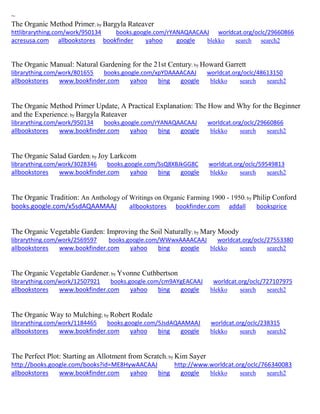 ~ 
The Organic Method Primer; by Bargyla Rateaver httlibrarything.com/work/950134 books.google.com/rYANAQAACAAJ worldcat.org/oclc/29660866 
acresusa.com allbookstores bookfinder yahoo google blekko search search2 
The Organic Manual: Natural Gardening for the 21st Century; by Howard Garrett librarything.com/work/801655 books.google.com/xpYDAAAACAAJ worldcat.org/oclc/48613150 
allbookstores www.bookfinder.com yahoo bing google blekko search search2 
The Organic Method Primer Update, A Practical Explanation: The How and Why for the Beginner and the Experience; by Bargyla Rateaver librarything.com/work/950134 books.google.com/rYANAQAACAAJ worldcat.org/oclc/29660866 
allbookstores www.bookfinder.com yahoo bing google blekko search search2 
The Organic Salad Garden; by Joy Larkcom librarything.com/work/3028346 books.google.com/SsQ8XBJkGG8C worldcat.org/oclc/59549813 
allbookstores www.bookfinder.com yahoo bing google blekko search search2 
The Organic Tradition: An Anthology of Writings on Organic Farming 1900 - 1950; by Philip Conford books.google.com/x5sdAQAAMAAJ allbookstores bookfinder.com addall booksprice 
The Organic Vegetable Garden: Improving the Soil Naturally; by Mary Moody librarything.com/work/2569597 books.google.com/WWwxAAAACAAJ worldcat.org/oclc/27553380 
allbookstores www.bookfinder.com yahoo bing google blekko search search2 
The Organic Vegetable Gardener; by Yvonne Cuthbertson librarything.com/work/12507921 books.google.com/cm9AYgEACAAJ worldcat.org/oclc/727107975 
allbookstores www.bookfinder.com yahoo bing google blekko search search2 
The Organic Way to Mulching; by Robert Rodale librarything.com/work/1184465 books.google.com/5JsdAQAAMAAJ worldcat.org/oclc/238315 
allbookstores www.bookfinder.com yahoo bing google blekko search search2 
The Perfect Plot: Starting an Allotment from Scratch; by Kim Sayer http://books.google.com/books?id=ME8HywAACAAJ http://www.worldcat.org/oclc/766340083 allbookstores www.bookfinder.com yahoo bing google blekko search search2 
 