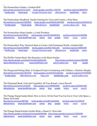 ~ 
The Permaculture Garden; by Graham Bell librarything.com/work/1113145 books.google.com/2Od_K7SYiYIC worldcat.org/oclc/30607872 ~ Kindle book ~ Nook book ~ Google Electronic book allbookstores bookfinder yahoo 
The Permaculture Handbook: Garden Farming for Town and Country; by Peter Bane librarything.com/work/12029692 books.google.com/M5fZAnAEH7MC worldcat.org/oclc/784293137 ~ Kindle book ~ Nook book allbookstores bookfinder search.yahoo.com bing 
The Permaculture Home Garden; by Linda Woodrow librarything.com/work/739311 books.google.com/P9VUAAAACAAJ worldcat.org/oclc/221992806 
allbookstores www.bookfinder.com yahoo bing google blekko search search2 
The Permaculture Way: Practical Steps to Create a Self-Sustaining World; by Graham Bell librarything.com/work/330095 books.google.com/9sb-PG2osiAC worldcat.org/oclc/59987308 ~ Kindle book ~ Nook book ~ Google Electronic book allbookstores bookfinder yahoo 
The Pfeiffer Garden Book: Bio-Dynamics in the Home Garden 
http://books.google.com/books?id=b6ioGAAACAAJ http://www.worldcat.org/oclc/387498 www.allbookstores.com www.bookfinder.com search.yahoo.com bing google 
The Playground Potting Shed: A Foolproof Guide to Gardening with Children; by Dominic Murphy librarything.com/work/12922250 books.google.com/tHUFHwAACAAJ worldcat.org/oclc/477270934 ~ Kindle book allbookstores.com bing.com bookfinder.com search.yahoo.com 
The Polytunnel Book: Fruit and Vegetables All Year Round; by Joyce Russell librarything.com/work/11432199 books.google.com/j-f9Xi0Q7QkC worldcat.org/oclc/656451029 
allbookstores www.bookfinder.com yahoo bing google blekko search search2 
The Postage Stamp Garden Book: How to Grow All the Food You Can Eat in Very Little Space; by Duane Newcomb librarything.com/work/687383 books.google.com/JdM-twAACAAJ worldcat.org/oclc/1294524 
allbookstores www.bookfinder.com yahoo bing google blekko search search2 
The Postage Stamp Kitchen Garden Book; by Duane G. Newcomb http://books.google.com/books?id=wwxIAAAAYAAJ http://www.worldcat.org/oclc/37878700 allbookstores www.bookfinder.com yahoo bing google blekko search search2 
 