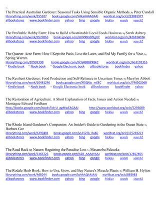 ~ 
The Practical Australian Gardener: Seasonal Tasks Using Sensible Organic Methods; by Peter Cundall librarything.com/work/355107 books.google.com/VAkaAAAACAAJ worldcat.org/oclc/223881977 
allbookstores www.bookfinder.com yahoo bing google blekko search search2 
The Profitable Hobby Farm: How to Build a Sustainable Local Foods Business; by Sarah Aubrey librarything.com/work/9527863 books.google.com/HVVXNs0ZFgUC worldcat.org/oclc/426814074 
allbookstores www.bookfinder.com yahoo bing google blekko search search2 
The Quarter-Acre Farm: How I Kept the Patio, Lost the Lawn, and Fed My Family for a Year; by Spring Warren librarything.com/10997398 books.google.com/hOs4988PX8kC worldcat.org/oclc/663102316 ~ Kindle book ~ Nook book ~ Google Electronic book allbookstores bookfinder yahoo 
The Resilient Gardener: Food Production and Self-Reliance in Uncertain Times; by Marylyn Abbott librarything.com/work/10481246 books.google.com/Xf5Q4jo_mEEC worldcat.org/oclc/746302068 
~ Kindle book ~ Nook book ~ Google Electronic book allbookstores bookfinder yahoo 
The Restoration of Agriculture. A Short Explanation of Facts, Issues and Action Needed; by Montague Edward Fordham http://books.google.com/books?id=U_ggMwEACAAJ http://www.worldcat.org/oclc/5293089 allbookstores www.bookfinder.com yahoo bing google blekko search search2 
The Rhode Island Gardener's Companion: An Insider's Guide to Gardening in the Ocean State; by Barbara Gee librarything.com/work/6399481 books.google.com/vLCS2Ek_BxAC worldcat.org/oclc/175218273 
allbookstores www.bookfinder.com yahoo bing google blekko search search2 
The Road Back to Nature: Regaining the Paradise Lost; by Masanobu Fukuoka librarything.com/work/3365725 books.google.com/X28_AAAAYAAJ worldcat.org/oclc/17857855 
allbookstores www.bookfinder.com yahoo bing google blekko search search2 
The Rodale Herb Book: How to Use, Grow, and Buy Nature's Miracle Plants; by William H. Hylton librarything.com/work/465044 books.google.com/bykhAQAAIAAJ worldcat.org/oclc/865983 
allbookstores www.bookfinder.com yahoo bing google blekko search search2 
 