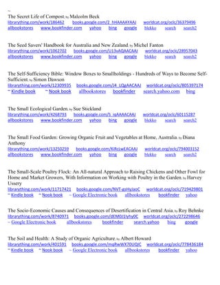 ~ 
The Secret Life of Compost; by Malcolm Beck librarything.com/work/186462 books.google.com/2_hHAAAAYAAJ worldcat.org/oclc/36379496 
allbookstores www.bookfinder.com yahoo bing google blekko search search2 
The Seed Savers' Handbook for Australia and New Zealand; by Michel Fanton librarything.com/work/1062702 books.google.com/U13vAQAACAAJ worldcat.org/oclc/28957043 
allbookstores www.bookfinder.com yahoo bing google blekko search search2 
The Self-Sufficiency Bible: Window Boxes to Smallholdings - Hundreds of Ways to Become Self- Sufficient; by Simon Dawson librarything.com/work/12309935 books.google.com/J4_LQgAACAAJ worldcat.org/oclc/805397174 ~ Kindle book ~ Nook book allbookstores bookfinder search.yahoo.com bing 
The Small Ecological Garden; by Sue Stickland librarything.com/work/4268793 books.google.com/S_iqAAAACAAJ worldcat.org/oclc/60115287 
allbookstores www.bookfinder.com yahoo bing google blekko search search2 
The Small Food Garden: Growing Organic Fruit and Vegetables at Home, Australia; by Diana Anthony librarything.com/work/13250259 books.google.com/KiRcLwEACAAJ worldcat.org/oclc/794003152 
allbookstores www.bookfinder.com yahoo bing google blekko search search2 
The Small-Scale Poultry Flock: An All-natural Approach to Raising Chickens and Other Fowl for Home and Market Growers, With Information on Working with Poultry in the Garden; by Harvey Ussery librarything.com/work/11717421 books.google.com/NVT-gsHyJaoC worldcat.org/oclc/719429801 ~ Kindle book ~ Nook book ~ Google Electronic book allbookstores bookfinder yahoo 
The Socio-Economic Causes and Consequences of Desertification in Central Asia; by Roy Behnke librarything.com/work/8740971 books.google.com/dEM0J1Iyhy0C worldcat.org/oclc/272298646 
~ Google Electronic book allbookstores bookfinder search.yahoo bing google 
The Soil and Health: A Study of Organic Agriculture; by Albert Howard librarything.com/work/401591 books.google.com/mqRwWX70UQIC worldcat.org/oclc/778436184 ~ Kindle book ~ Nook book ~ Google Electronic book allbookstores bookfinder yahoo 
 