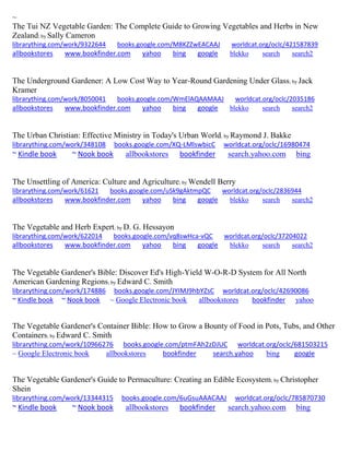 ~ 
The Tui NZ Vegetable Garden: The Complete Guide to Growing Vegetables and Herbs in New Zealand; by Sally Cameron librarything.com/work/9322644 books.google.com/M8KZZwEACAAJ worldcat.org/oclc/421587839 
allbookstores www.bookfinder.com yahoo bing google blekko search search2 
The Underground Gardener: A Low Cost Way to Year-Round Gardening Under Glass; by Jack Kramer librarything.com/work/8050041 books.google.com/WmElAQAAMAAJ worldcat.org/oclc/2035186 
allbookstores www.bookfinder.com yahoo bing google blekko search search2 
The Urban Christian: Effective Ministry in Today's Urban World; by Raymond J. Bakke librarything.com/work/348108 books.google.com/XQ-LMlswbicC worldcat.org/oclc/16980474 ~ Kindle book ~ Nook book allbookstores bookfinder search.yahoo.com bing 
The Unsettling of America: Culture and Agriculture; by Wendell Berry librarything.com/work/61621 books.google.com/uSk9gAktmpQC worldcat.org/oclc/2836944 
allbookstores www.bookfinder.com yahoo bing google blekko search search2 
The Vegetable and Herb Expert; by D. G. Hessayon librarything.com/work/622014 books.google.com/vq8swHca-vQC worldcat.org/oclc/37204022 
allbookstores www.bookfinder.com yahoo bing google blekko search search2 
The Vegetable Gardener's Bible: Discover Ed's High-Yield W-O-R-D System for All North American Gardening Regions; by Edward C. Smith librarything.com/work/174886 books.google.com/JYIMJ9hbYZsC worldcat.org/oclc/42690086 ~ Kindle book ~ Nook book ~ Google Electronic book allbookstores bookfinder yahoo 
The Vegetable Gardener's Container Bible: How to Grow a Bounty of Food in Pots, Tubs, and Other Containers; by Edward C. Smith librarything.com/work/10966276 books.google.com/ptmFAh2zDJUC worldcat.org/oclc/681503215 
~ Google Electronic book allbookstores bookfinder search.yahoo bing google 
The Vegetable Gardener's Guide to Permaculture: Creating an Edible Ecosystem; by Christopher Shein 
librarything.com/work/13344315 books.google.com/6uGsuAAACAAJ worldcat.org/oclc/785870730 
~ Kindle book ~ Nook book allbookstores bookfinder search.yahoo.com bing 
 