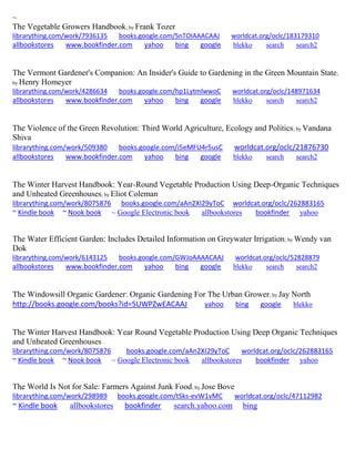 ~ 
The Vegetable Growers Handbook; by Frank Tozer librarything.com/work/7936135 books.google.com/SnTOIAAACAAJ worldcat.org/oclc/183179310 
allbookstores www.bookfinder.com yahoo bing google blekko search search2 
The Vermont Gardener's Companion: An Insider's Guide to Gardening in the Green Mountain State; by Henry Homeyer librarything.com/work/4286634 books.google.com/hp1LytmlwwoC worldcat.org/oclc/148971634 
allbookstores www.bookfinder.com yahoo bing google blekko search search2 
The Violence of the Green Revolution: Third World Agriculture, Ecology and Politics; by Vandana Shiva librarything.com/work/509380 books.google.com/i5eMFU4r5usC worldcat.org/oclc/21876730 
allbookstores www.bookfinder.com yahoo bing google blekko search search2 
The Winter Harvest Handbook: Year-Round Vegetable Production Using Deep-Organic Techniques and Unheated Greenhouses; by Eliot Coleman librarything.com/work/8075876 books.google.com/aAn2XI29yToC worldcat.org/oclc/262883165 ~ Kindle book ~ Nook book ~ Google Electronic book allbookstores bookfinder yahoo 
The Water Efficient Garden: Includes Detailed Information on Greywater Irrigation; by Wendy van Dok librarything.com/work/6143125 books.google.com/GWJoAAAACAAJ worldcat.org/oclc/52828879 
allbookstores www.bookfinder.com yahoo bing google blekko search search2 
The Windowsill Organic Gardener: Organic Gardening For The Urban Grower; by Jay North http://books.google.com/books?id=5UWPZwEACAAJ yahoo bing google blekko 
The Winter Harvest Handbook: Year Round Vegetable Production Using Deep Organic Techniques and Unheated Greenhouses librarything.com/work/8075876 books.google.com/aAn2XI29yToC worldcat.org/oclc/262883165 ~ Kindle book ~ Nook book ~ Google Electronic book allbookstores bookfinder yahoo 
The World Is Not for Sale: Farmers Against Junk Food; by Jose Bove librarything.com/work/298989 books.google.com/tSks-evW1vMC worldcat.org/oclc/47112982 ~ Kindle book allbookstores bookfinder search.yahoo.com bing 
 