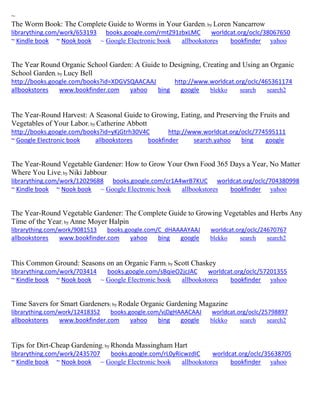 ~ The Worm Book: The Complete Guide to Worms in Your Garden; by Loren Nancarrow librarything.com/work/653193 books.google.com/rmtZ91zbxLMC worldcat.org/oclc/38067650 ~ Kindle book ~ Nook book ~ Google Electronic book allbookstores bookfinder yahoo 
The Year Round Organic School Garden: A Guide to Designing, Creating and Using an Organic School Garden; by Lucy Bell http://books.google.com/books?id=XDGVSQAACAAJ http://www.worldcat.org/oclc/465361174 allbookstores www.bookfinder.com yahoo bing google blekko search search2 
The Year-Round Harvest: A Seasonal Guide to Growing, Eating, and Preserving the Fruits and Vegetables of Your Labor; by Catherine Abbott http://books.google.com/books?id=yKjGtrh30V4C http://www.worldcat.org/oclc/774595111 
~ Google Electronic book allbookstores bookfinder search.yahoo bing google 
The Year-Round Vegetable Gardener: How to Grow Your Own Food 365 Days a Year, No Matter Where You Live; by Niki Jabbour librarything.com/work/12029688 books.google.com/cr1A4wrB7KUC worldcat.org/oclc/704380998 ~ Kindle book ~ Nook book ~ Google Electronic book allbookstores bookfinder yahoo 
The Year-Round Vegetable Gardener: The Complete Guide to Growing Vegetables and Herbs Any Time of the Year; by Anne Moyer Halpin librarything.com/work/9081513 books.google.com/C_dHAAAAYAAJ worldcat.org/oclc/24670767 
allbookstores www.bookfinder.com yahoo bing google blekko search search2 
This Common Ground: Seasons on an Organic Farm; by Scott Chaskey 
librarything.com/work/703414 books.google.com/sBqieO2jcJAC worldcat.org/oclc/57201355 
~ Kindle book ~ Nook book ~ Google Electronic book allbookstores bookfinder yahoo 
Time Savers for Smart Gardeners; by Rodale Organic Gardening Magazine librarything.com/work/12418352 books.google.com/vjDgHAAACAAJ worldcat.org/oclc/25798897 
allbookstores www.bookfinder.com yahoo bing google blekko search search2 
Tips for Dirt-Cheap Gardening; by Rhonda Massingham Hart librarything.com/work/2435707 books.google.com/rL0yRicwzdIC worldcat.org/oclc/35638705 ~ Kindle book ~ Nook book ~ Google Electronic book allbookstores bookfinder yahoo 
 