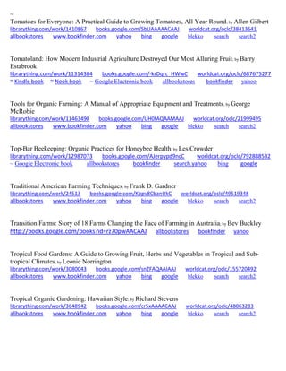 ~ 
Tomatoes for Everyone: A Practical Guide to Growing Tomatoes, All Year Round; by Allen Gilbert librarything.com/work/1410867 books.google.com/SbUAAAAACAAJ worldcat.org/oclc/38413641 
allbookstores www.bookfinder.com yahoo bing google blekko search search2 
Tomatoland: How Modern Industrial Agriculture Destroyed Our Most Alluring Fruit; by Barry Estabrook librarything.com/work/11314384 books.google.com/-krDqrc_HWwC worldcat.org/oclc/687675277 ~ Kindle book ~ Nook book ~ Google Electronic book allbookstores bookfinder yahoo 
Tools for Organic Farming: A Manual of Appropriate Equipment and Treatments; by George McRobie librarything.com/work/11463490 books.google.com/UH0fAQAAMAAJ worldcat.org/oclc/21999495 
allbookstores www.bookfinder.com yahoo bing google blekko search search2 
Top-Bar Beekeeping: Organic Practices for Honeybee Health; by Les Crowder librarything.com/work/12987073 books.google.com/AJerpypd9ncC worldcat.org/oclc/792888532 ~ Google Electronic book allbookstores bookfinder search.yahoo bing google 
Traditional American Farming Techniques; by Frank D. Gardner librarything.com/work/24513 books.google.com/Kbpv8CbanUkC worldcat.org/oclc/49519348 
allbookstores www.bookfinder.com yahoo bing google blekko search search2 
Transition Farms: Story of 18 Farms Changing the Face of Farming in Australia; by Bev Buckley http://books.google.com/books?id=rz70pwAACAAJ allbookstores bookfinder yahoo 
Tropical Food Gardens: A Guide to Growing Fruit, Herbs and Vegetables in Tropical and Sub- tropical Climates; by Leonie Norrington librarything.com/work/3080043 books.google.com/snZFAQAAIAAJ worldcat.org/oclc/155720492 
allbookstores www.bookfinder.com yahoo bing google blekko search search2 
Tropical Organic Gardening: Hawaiian Style; by Richard Stevens 
librarything.com/work/3648942 books.google.com/cr5xAAAACAAJ worldcat.org/oclc/48063233 
allbookstores www.bookfinder.com yahoo bing google blekko search search2 
 