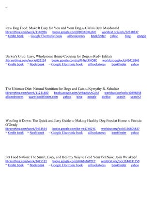 ~ 
Raw Dog Food: Make It Easy for You and Your Dog; by Carina Beth Macdonald librarything.com/work/1140936 books.google.com/03Qy4OKLgbIC worldcat.org/oclc/52518837 ~ Kindle book ~ Google Electronic book allbookstores bookfinder yahoo bing google 
Barker's Grub: Easy, Wholesome Home-Cooking for Dogs; by Rudy Edalati .librarything.com/work/632124 books.google.com/uzW-NyLPNO8C worldcat.org/oclc/46419846 ~ Kindle book ~ Nook book ~ Google Electronic book allbookstores bookfinder yahoo 
The Ultimate Diet: Natural Nutrition for Dogs and Cats; by Kymythy R. Schultze librarything.com/work/11241800 books.google.com/yV8qAAAACAAJ worldcat.org/oclc/40898848 
allbookstores www.bookfinder.com yahoo bing google blekko search search2 
Woofing it Down: The Quick and Easy Guide to Making Healthy Dog Food at Home; by Patricia O'Grady librarything.com/work/9433564 books.google.com/be-vp47q02YC worldcat.org/oclc/156805827 ~ Kindle book ~ Nook book ~ Google Electronic book allbookstores bookfinder yahoo 
Pet Food Nation: The Smart, Easy, and Healthy Way to Feed Your Pet Now; Joan Weiskopf librarything.com/work/3425121 books.google.com/sHiA8ufiWCEC worldcat.org/oclc/144331350 ~ Kindle book ~ Nook book ~ Google Electronic book allbookstores bookfinder yahoo 
 