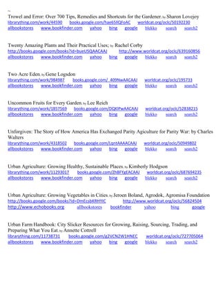 ~ 
Trowel and Error: Over 700 Tips, Remedies and Shortcuts for the Gardener; by Sharon Lovejoy librarything.com/work/44590 books.google.com/hae65llQFoAC worldcat.org/oclc/50192230 
allbookstores www.bookfinder.com yahoo bing google blekko search search2 
Twenty Amazing Plants and Their Practical Uses; by Rachel Corby http://books.google.com/books?id=bueUSQAACAAJ http://www.worldcat.org/oclc/639160856 allbookstores www.bookfinder.com yahoo bing google blekko search search2 
Two Acre Eden; by Gene Logsdon librarything.com/work/984987 books.google.com/_409NwAACAAJ worldcat.org/oclc/195733 
allbookstores www.bookfinder.com yahoo bing google blekko search search2 
Uncommon Fruits for Every Garden; by Lee Reich librarything.com/work/1857569 books.google.com/DQKlPwAACAAJ worldcat.org/oclc/52838215 
allbookstores www.bookfinder.com yahoo bing google blekko search search2 
Unforgiven: The Story of How America Has Exchanged Parity Agiculture for Parity War: by Charles Walters librarything.com/work/4318502 books.google.com/LqntAAAACAAJ worldcat.org/oclc/50949802 
allbookstores www.bookfinder.com yahoo bing google blekko search search2 
Urban Agriculture: Growing Healthy, Sustainable Places; by Kimberly Hodgson librarything.com/work/11293017 books.google.com/ZhBFYgEACAAJ worldcat.org/oclc/687694235 
allbookstores www.bookfinder.com yahoo bing google blekko search search2 
Urban Agriculture: Growing Vegetables in Cities; by Jeroen Boland, Agrodok, Agromisa Foundation http://books.google.com/books?id=DmEcsbKRHYIC http://www.worldcat.org/oclc/56824504 http://www.echobooks.org allbookstores bookfinder yahoo bing google 
Urban Farm Handbook: City Slicker Resources for Growing, Raising, Sourcing, Trading, and Preparing What You Eat; by Annette Cottrell librarything.com/11738731 books.google.com/g2VCN2W1HNEC worldcat.org/oclc/727705064 allbookstores www.bookfinder.com yahoo bing google blekko search search2 
 