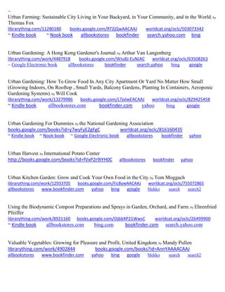 ~ 
Urban Farming: Sustainable City Living in Your Backyard, in Your Community, and in the World; by Thomas Fox librarything.com/11280180 books.google.com/RTZjQwAACAAJ worldcat.org/oclc/503073342 
~ Kindle book ~ Nook book allbookstores bookfinder search.yahoo.com bing 
Urban Gardening: A Hong Kong Gardener's Journal; by Arthur Van Langenberg librarything.com/work/4487918 books.google.com/WJu8J-EuNJAC worldcat.org/oclc/63508263 
~ Google Electronic book allbookstores bookfinder search.yahoo bing google 
Urban Gardening: How To Grow Food In Any City Apartment Or Yard No Matter How Small (Growing Indoors, On Rooftop , Small Yards, Balcony Gardens, Planting In Containers, Aeroponic Gardening Systems); by Will Cook 
librarything.com/work/13279986 books.google.com/L7jxlwEACAAJ worldcat.org/oclc/829425458 
~ Kindle book allbookstores.com bookfinder.com yahoo bing google 
Urban Gardening For Dummies; by the National Gardening Association books.google.com/books?id=y7wyFyE2gFgC worldcat.org/oclc/816160435 ~ Kindle book ~ Nook book ~ Google Electronic book allbookstores bookfinder yahoo 
Urban Harvest; by International Potato Center http://books.google.com/books?id=fVxP2r9IYH0C allbookstores bookfinder yahoo 
Urban Kitchen Garden: Grow and Cook Your Own Food in the City; by Tom Moggach librarything.com/work/12933705 books.google.com/FicBywAACAAJ worldcat.org/oclc/755072865 
allbookstores www.bookfinder.com yahoo bing google blekko search search2 
Using the Biodynamic Compost Preparations and Sprays in Garden, Orchard, and Farm; by Ehrenfried Pfeiffer librarything.com/work/8921160 books.google.com/OjbbXP21WwsC worldcat.org/oclc/26499900 ~ Kindle book allbookstores.com bing.com bookfinder.com search.yahoo.com 
Valuable Vegetables: Growing for Pleasure and Profit, United Kingdom; by Mandy Pullen librarything.com/work/4902844 books.google.com/books?id=AnnYAAAACAAJ allbookstores www.bookfinder.com yahoo bing google blekko search search2 
 