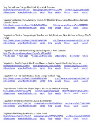 ~ 
Veg Patch (River Cottage Handbook 4); by Mark Diacono librarything.com/work/8063484 books.google.com/yDbVNwAACAAJ worldcat.org/oclc/335739160 
allbookstores www.bookfinder.com yahoo bing google blekko search search2 
Veganic Gardening: The Alternative System for Healthier Crops, United Kingdom; by Kenneth Dalziel O'Brien http://books.google.com/books?id=2sBaAQAACAAJ http://www.worldcat.org/oclc/13425106 allbookstores www.bookfinder.com yahoo bing google blekko search search2 
Vegetable Affinities, Composting of Sawdust and Safe Pesticides, New Zealand; by George MacM Fuller http://books.google.com/books?id=dVKStgAACAAJ http://www.worldcat.org/oclc/224334134 allbookstores www.bookfinder.com yahoo bing google blekko search search2 
Vegetable, Fruit and Herb Growing in Small Spaces; by John Harrison http://books.google.com/books?id=AZv_gPfUwNMC ~ Kindle book ~ Nook book ~ Google Electronic book allbookstores bookfinder yahoo 
Vegetables: Rodale Organic Gardening Basics; by Rodale Organic Gardening Magazine librarything.com/work/7670922 books.google.com/2YHRLNuv4pAC worldcat.org/oclc/42476802 
allbookstores www.bookfinder.com yahoo bing google blekko search search2 
Vegetables All The Year Round; by Harry George Witham Fogg http://books.google.com/books?id=sSxBAAAAYAAJ http://www.worldcat.org/oclc/7404259 allbookstores www.bookfinder.com yahoo bing google blekko search search2 
Vegetables and Fruit in Pots: Simple Steps to Success; by Dorling Kindersley books.google.com/YlR7ygAACAAJ worldcat.org/oclc/755072238 librarything.com/work/8325893 
allbookstores www.bookfinder.com yahoo bing google blekko search search2 
Vegetables for the Irish Garden; by Klaus Laitenberger librarything.com/work/11861236 books.google.com/0eM9YgEACAAJ worldcat.org/oclc/750674646 
allbookstores www.bookfinder.com yahoo bing google blekko search search2 
Vegetable Gardening for Ontario; by Laura Peters librarything.com/work/11781467 books.google.com/MNVQYgEACAAJ worldcat.org/oclc/676689892 
allbookstores www.bookfinder.com yahoo bing google blekko search search2 
 