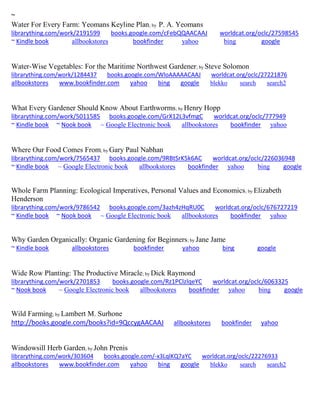~ 
Water For Every Farm: Yeomans Keyline Plan; by P. A. Yeomans librarything.com/work/2191599 books.google.com/cFebQQAACAAJ worldcat.org/oclc/27598545 ~ Kindle book allbookstores bookfinder yahoo bing google 
Water-Wise Vegetables: For the Maritime Northwest Gardener; by Steve Solomon librarything.com/work/1284437 books.google.com/WloAAAAACAAJ worldcat.org/oclc/27221876 
allbookstores www.bookfinder.com yahoo bing google blekko search search2 
What Every Gardener Should Know About Earthworms; by Henry Hopp librarything.com/work/5011585 books.google.com/GrX12L3vfmgC worldcat.org/oclc/777949 
~ Kindle book ~ Nook book ~ Google Electronic book allbookstores bookfinder yahoo 
Where Our Food Comes From; by Gary Paul Nabhan librarything.com/work/7565437 books.google.com/9RBtSrK5k6AC worldcat.org/oclc/226036948 ~ Kindle book ~ Google Electronic book allbookstores bookfinder yahoo bing google 
Whole Farm Planning: Ecological Imperatives, Personal Values and Economics; by Elizabeth Henderson librarything.com/work/9786542 books.google.com/3azh4zHqRU0C worldcat.org/oclc/676727219 ~ Kindle book ~ Nook book ~ Google Electronic book allbookstores bookfinder yahoo 
Why Garden Organically: Organic Gardening for Beginners; by Jane Jame ~ Kindle book allbookstores bookfinder yahoo bing google 
Wide Row Planting: The Productive Miracle; by Dick Raymond librarything.com/work/2701853 books.google.com/Rz1PClzlqeYC worldcat.org/oclc/6063325 ~ Nook book ~ Google Electronic book allbookstores bookfinder yahoo bing google 
Wild Farming; by Lambert M. Surhone 
http://books.google.com/books?id=9QccygAACAAJ allbookstores bookfinder yahoo 
Windowsill Herb Garden; by John Prenis librarything.com/work/303604 books.google.com/-x3LqlKQ7aYC worldcat.org/oclc/22276933 
allbookstores www.bookfinder.com yahoo bing google blekko search search2 
 