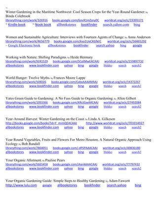 ~ 
Winter Gardening in the Maritime Northwest: Cool Season Crops for the Year-Round Gardener; by Binda Colebrook librarything.com/work/326916 books.google.com/6ovX1mZory0C worldcat.org/oclc/19395171 ~ Kindle book ~ Nook book allbookstores bookfinder search.yahoo.com bing 
Women and Sustainable Agriculture: Interviews with Fourteen Agents of Change; by Anna Anderson librarything.com/work/4656779 books.google.com/kva1UeCKGNcC worldcat.org/oclc/56465292 ~ Google Electronic book allbookstores bookfinder search.yahoo bing google 
Working with Nature: Shifting Paradigms; by Heide Hermary librarything.com/work/9241529 books.google.com/SCaSMwEACAAJ worldcat.org/oclc/159897732 
allbookstores www.bookfinder.com yahoo bing google blekko search search2 
World Hunger: Twelve Myths; by Frances Moore Lappe librarything.com/work/504026 books.google.com/CxbxAAAAMAAJ worldcat.org/oclc/14372267 
allbookstores www.bookfinder.com yahoo bing google blekko search search2 
Yates Green Guide to Gardening: A No Fuss Guide to Organic Gardening; by Allen Gilbert librarything.com/work/1093366 books.google.com/KRctGwAACAAJ worldcat.org/oclc/27492084 
allbookstores www.bookfinder.com yahoo bing google blekko search search2 
Year-Around Harvest: Winter Gardening on the Coast; by Linda A. Gilkeson http://books.google.com/books?id=Y_mimQEACAAJ http://www.worldcat.org/oclc/701014927 
allbookstores www.bookfinder.com yahoo bing google blekko search search2 
Year Round Vegetables, Fruits and Flowers For Metro Houston, A Natural Organic Approach Using Ecology; by Bob Randall librarything.com/work/7864051 books.google.com/-dPSPAAACAAJ worldcat.org/oclc/40836180 
allbookstores www.bookfinder.com yahoo bing google blekko search search2 
Your Organic Allotment; by Pauline Pears librarything.com/work/5665458 books.google.com/iAarAAAACAAJ worldcat.org/oclc/77797432 
allbookstores www.bookfinder.com yahoo bing google blekko search search2 
Your Organic Gardening Guide: Simple Steps to Healthy Gardening; by Adam Fawcett http://www.lulu.com google allbookstores bookfinder search.yahoo bing 
 