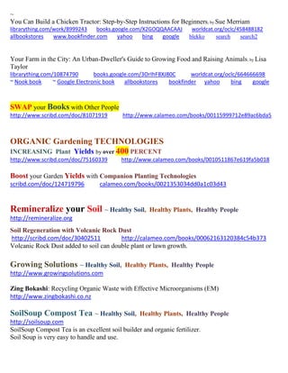 ~ 
You Can Build a Chicken Tractor: Step-by-Step Instructions for Beginners; by Sue Merriam 
librarything.com/work/8999243 books.google.com/X2GOQQAACAAJ worldcat.org/oclc/458488182 
allbookstores www.bookfinder.com yahoo bing google blekko search search2 
Your Farm in the City: An Urban-Dweller's Guide to Growing Food and Raising Animals; by Lisa Taylor librarything.com/10874790 books.google.com/3OrIhF8XJ80C worldcat.org/oclc/664666698 ~ Nook book ~ Google Electronic book allbookstores bookfinder yahoo bing google 
SWAP your Books with Other People 
http://www.scribd.com/doc/81071919 http://www.calameo.com/books/00115999712e89ac6bda5 
ORGANIC Gardening TECHNOLOGIES INCREASING Plant Yields by over 400 PERCENT 
http://www.scribd.com/doc/75160339 http://www.calameo.com/books/0010511867e619fa5b018 
Boost your Garden Yields with Companion Planting Technologies 
scribd.com/doc/124719796 calameo.com/books/0021353034dd0a1c03d43 
Remineralize your Soil ~ Healthy Soil, Healthy Plants, Healthy People 
http://remineralize.org 
Soil Regeneration with Volcanic Rock Dust 
http://scribd.com/doc/30402511 http://calameo.com/books/00062163120384c54b373 
Volcanic Rock Dust added to soil can double plant or lawn growth. 
Growing Solutions ~ Healthy Soil, Healthy Plants, Healthy People 
http://www.growingsolutions.com 
Zing Bokashi: Recycling Organic Waste with Effective Microorganisms (EM) 
http://www.zingbokashi.co.nz 
SoilSoup Compost Tea ~ Healthy Soil, Healthy Plants, Healthy People 
http://soilsoup.com 
SoilSoup Compost Tea is an excellent soil builder and organic fertilizer. 
Soil Soup is very easy to handle and use. 
 