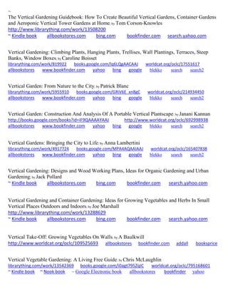 ~ The Vertical Gardening Guidebook: How To Create Beautiful Vertical Gardens, Container Gardens and Aeroponic Vertical Tower Gardens at Home; by Tom Corson-Knowles http://www.librarything.com/work/13508200 ~ Kindle book allbookstores.com bing.com bookfinder.com search.yahoo.com 
Vertical Gardening: Climbing Plants, Hanging Plants, Trellises, Wall Plantings, Terraces, Steep 
Banks, Window Boxes; by Caroline Boisset 
librarything.com/work/819922 books.google.com/lq6LQgAACAAJ worldcat.org/oclc/17551617 
allbookstores www.bookfinder.com yahoo bing google blekko search search2 
Vertical Garden: From Nature to the City; by Patrick Blanc 
librarything.com/work/5955910 books.google.com/GRiV6E_xn8gC worldcat.org/oclc/214934450 
allbookstores www.bookfinder.com yahoo bing google blekko search search2 
Vertical Garden: Construction And Analysis Of A Portable Vertical Plantscape; by Janani Kannan 
http://books.google.com/books?id=iF9QAAAAYAAJ http://www.worldcat.org/oclc/692998938 
allbookstores www.bookfinder.com yahoo bing google blekko search search2 
Vertical Gardens: Bringing the City to Life; by Anna Lambertini 
librarything.com/work/4917724 books.google.com/MPA4AQAAIAAJ worldcat.org/oclc/165407838 
allbookstores www.bookfinder.com yahoo bing google blekko search search2 
Vertical Gardening: Designs and Wood Working Plans, Ideas for Organic Gardening and Urban Gardening; by Jack Pollard ~ Kindle book allbookstores.com bing.com bookfinder.com search.yahoo.com 
Vertical Gardening and Container Gardening: Ideas for Growing Vegetables and Herbs In Small Vertical Places Outdoors and Indoors; by Joe Marshall http://www.librarything.com/work/13288629 ~ Kindle book allbookstores.com bing.com bookfinder.com search.yahoo.com 
Vertical Take-Off: Growing Vegetables On Walls; by A Baulkwill http://www.worldcat.org/oclc/109525693 allbookstores bookfinder.com addall booksprice 
Vertical Vegetable Gardening: A Living Free Guide; by Chris McLaughlin librarything.com/work/13542369 books.google.com/i0agt795ZqIC worldcat.org/oclc/795168601 ~ Kindle book ~ Nook book ~ Google Electronic book allbookstores bookfinder yahoo 
 