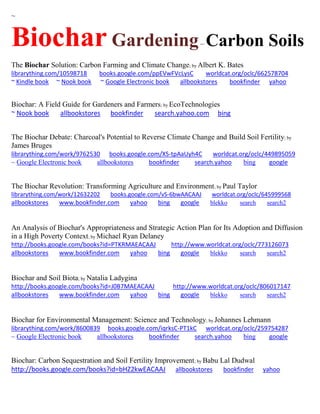 ~ 
Biochar Gardening – Carbon Soils 
The Biochar Solution: Carbon Farming and Climate Change; by Albert K. Bates 
librarything.com/10598718 books.google.com/ppEVwFVcLysC worldcat.org/oclc/662578704 
~ Kindle book ~ Nook book ~ Google Electronic book allbookstores bookfinder yahoo 
Biochar: A Field Guide for Gardeners and Farmers; by EcoTechnologies 
~ Nook book allbookstores bookfinder search.yahoo.com bing 
The Biochar Debate: Charcoal's Potential to Reverse Climate Change and Build Soil Fertility; by James Bruges librarything.com/work/9762530 books.google.com/XS-tpAaUyh4C worldcat.org/oclc/449895059 ~ Google Electronic book allbookstores bookfinder search.yahoo bing google 
The Biochar Revolution: Transforming Agriculture and Environment; by Paul Taylor librarything.com/work/12632202 books.google.com/vS-6bwAACAAJ worldcat.org/oclc/645999568 
allbookstores www.bookfinder.com yahoo bing google blekko search search2 
An Analysis of Biochar's Appropriateness and Strategic Action Plan for Its Adoption and Diffusion in a High Poverty Context; by Michael Ryan Delaney http://books.google.com/books?id=PTKRMAEACAAJ http://www.worldcat.org/oclc/773126073 allbookstores www.bookfinder.com yahoo bing google blekko search search2 
Biochar and Soil Biota; by Natalia Ladygina http://books.google.com/books?id=J0B7MAEACAAJ http://www.worldcat.org/oclc/806017147 allbookstores www.bookfinder.com yahoo bing google blekko search search2 
Biochar for Environmental Management: Science and Technology; by Johannes Lehmann librarything.com/work/8600839 books.google.com/iqrksC-PT1kC worldcat.org/oclc/259754287 ~ Google Electronic book allbookstores bookfinder search.yahoo bing google 
Biochar: Carbon Sequestration and Soil Fertility Improvement; by Babu Lal Dudwal http://books.google.com/books?id=bHZ2kwEACAAJ allbookstores bookfinder yahoo  
