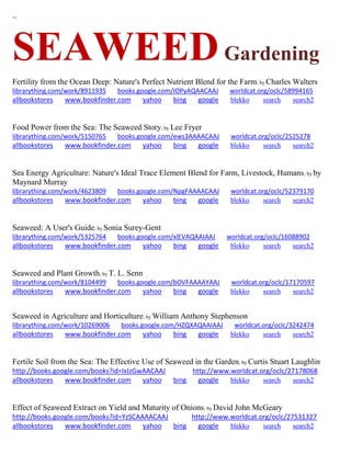 ~ 
SEAWEED Gardening 
Fertility from the Ocean Deep: Nature's Perfect Nutrient Blend for the Farm; by Charles Walters librarything.com/work/8911935 books.google.com/IOPyAQAACAAJ worldcat.org/oclc/58994165 
allbookstores www.bookfinder.com yahoo bing google blekko search search2 
Food Power from the Sea: The Seaweed Story; by Lee Fryer librarything.com/work/5150765 books.google.com/ews3AAAACAAJ worldcat.org/oclc/2525278 
allbookstores www.bookfinder.com yahoo bing google blekko search search2 
Sea Energy Agriculture: Nature's Ideal Trace Element Blend for Farm, Livestock, Humans; by by Maynard Murray librarything.com/work/4623809 books.google.com/NpgFAAAACAAJ worldcat.org/oclc/52379170 
allbookstores www.bookfinder.com yahoo bing google blekko search search2 
Seaweed: A User's Guide; by Sonia Surey-Gent librarything.com/work/5325764 books.google.com/xlEVAQAAIAAJ worldcat.org/oclc/16088902 
allbookstores www.bookfinder.com yahoo bing google blekko search search2 
Seaweed and Plant Growth; by T. L. Senn librarything.com/work/8104499 books.google.com/bOVFAAAAYAAJ worldcat.org/oclc/17170597 
allbookstores www.bookfinder.com yahoo bing google blekko search search2 
Seaweed in Agriculture and Horticulture; by William Anthony Stephenson librarything.com/work/10269006 books.google.com/HZQXAQAAIAAJ worldcat.org/oclc/3242474 
allbookstores www.bookfinder.com yahoo bing google blekko search search2 
Fertile Soil from the Sea: The Effective Use of Seaweed in the Garden; by Curtis Stuart Laughlin http://books.google.com/books?id=IxIzGwAACAAJ http://www.worldcat.org/oclc/27178068 allbookstores www.bookfinder.com yahoo bing google blekko search search2 
Effect of Seaweed Extract on Yield and Maturity of Onions; by David John McGeary http://books.google.com/books?id=YzSCAAAACAAJ http://www.worldcat.org/oclc/27531327 
allbookstores www.bookfinder.com yahoo bing google blekko search search2 
 