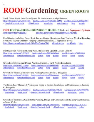 ~ 
ROOF Gardening - GREEN ROOFS 
Small Green Roofs: Low-Tech Options for Homeowners; by Nigel Dunnett librarything.com/work/11164186 books.google.com/ENYxgGk_5DMC worldcat.org/oclc/666223954 
~ Google Electronic book allbookstores bookfinder search.yahoo bing google 
FREE ROOF GARDENS - GREEN ROOFS MANUALS Links and Aquaponics Systems 
scribd.com/doc/75160952 calameo.com/books/0010511860c2e578571b1 
Roof Garden, including: Green Roof, Terrace Garden, Kensington Roof Gardens, Vertical Farming, Sod Roof, Skyrise Greenery, Hanging Garden (cultivation); by Hephaestus Books http://books.google.com/books?id=95mCtwAACAAJ allbookstores bookfinder bing 
Planting Green Roofs and Living Walls, Revised and Updated; by Nigel Dunnett librarything.com/work/10978657 books.google.com/b8E3AQAAIAAJ worldcat.org/oclc/53814556 
allbookstores www.bookfinder.com yahoo bing google blekko search search2 
Green Roofs: Ecological Design And Construction; by Earth Pledge Foundation librarything.com/work/1218680 books.google.com/-HlRAAAAMAAJ worldcat.org/oclc/57069283 
allbookstores www.bookfinder.com yahoo bing google blekko search search2 
Green Roof Plants: A Resource and Planting Guide; by Lucie L. Snodgrass librarything.com/work/1869006 books.google.com/ursQAQAAMAAJ worldcat.org/oclc/67922217 
allbookstores www.bookfinder.com yahoo bing google blekko search search2 
The Green Roof Manual: A Professional Guide to Design, Installation, and Maintenance; by Edmund C. Snodgrass librarything.com/work/10220543 books.google.com/mD8GXyvVRs4C worldcat.org/oclc/527702705 ~ Kindle book ~ Nook book ~ Google Electronic book allbookstores bookfinder yahoo 
Green Roof Systems: A Guide to the Planning, Design and Construction of Building Over Structure; by Susan Weiler librarything.com/work/8444566 books.google.com/AbADbvfvDdEC worldcat.org/oclc/232636767 ~ Kindle book ~ Nook book ~ Google Electronic book allbookstores bookfinder yahoo 
 
