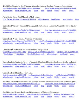 ~ The NRCA Vegetative Roof Systems Manual; by National Roofing Contractors' Association http://books.google.com/books?id=24n5SAAACAAJ http://www.worldcat.org/oclc/570484489 allbookstores www.bookfinder.com yahoo bing google blekko search search2 
Nova Scotia Green Roof Manual; by Mark Leung http://www.worldcat.org/oclc/676776615 allbookstores bookfinder search.yahoo bing Green Roof Waterproofing and Drainage, 301; Participants' Manual by Green Roofs For Healthy Cities http://books.google.com/books?id=OZ-jMwEACAAJ http://www.worldcat.org/oclc/813044656 allbookstores www.bookfinder.com yahoo bing google blekko search search2 
Green Roof, A Case Study; by Christian Werthmann http://www.librarything.com/work/3855143 http://books.google.com/books?id=BqEddBIM3G0C allbookstores www.bookfinder.com yahoo bing google blekko search search2 
Green Roof Construction and Maintenance; by Kelly Luckett librarything.com/work/8444569 books.google.com/BOJ8mwGgURMC worldcat.org/oclc/277205786 ~ Kindle book ~ Nook book ~ Google Electronic book allbookstores bookfinder yahoo 
Green Roofs in Seattle: A Survey of Vegetated Roofs and Rooftop Gardens; by Annika McIntosh http://books.google.com/books?id=SOCoYgEACAAJ http://www.worldcat.org/oclc/669065285 allbookstores www.bookfinder.com yahoo bing google blekko search search2 
Green Roofs and Facades; by Gary Grant librarything.com/work/12849602 books.google.com/w2e1GAAACAAJ worldcat.org/oclc/80331531 
allbookstores www.bookfinder.com yahoo bing google blekko search search2 
Roof Gardens and Green Facades for the Improvement of Urban Environments; by Marion Spiller http://books.google.com/books?id=aMsrNAAACAAJ http://www.worldcat.org/oclc/221684836 allbookstores www.bookfinder.com yahoo bing google blekko search search2 
Roof Gardens: History, Design and Construction; by Theodore Osmundson librarything.com/work/679398 books.google.com/Dd9mAQbLzUYC worldcat.org/oclc/40331261 
allbookstores www.bookfinder.com yahoo bing google blekko search search2 
 