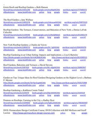 ~ 
Green Roofs and Rooftop Gardens; by Beth Hanson librarything.com/work/13031240 books.google.com/esaXtgAACAAJ worldcat.org/oclc/777600372 
allbookstores www.bookfinder.com yahoo bing google blekko search search2 
The Roof Garden; by Jane Wallace librarything.com/work/12892378 books.google.com/mbcxuwAACAAJ worldcat.org/oclc/59073319 
allbookstores www.bookfinder.com yahoo bing google blekko search search2 
Rooftop Gardens: The Terraces, Conservatories, and Balconies of New York; by Denise LeFrak Calicchio librarything.com/work/11339546 books.google.com/scCNzQDBdaIC worldcat.org/oclc/651902174 
allbookstores www.bookfinder.com yahoo bing google blekko search search2 
New York Rooftop Gardens; by Charles de Vaivre librarything.com/work/12809753 books.google.com/hII_YgEACAAJ worldcat.org/oclc/694395074 
allbookstores www.bookfinder.com yahoo bing google blekko search search2 
Rooftop Gardening in an Urban Setting: Impacts and Implications; by Lisa G Barreiro http://books.google.com/books?id=hiXCNAEACAAJ http://www.worldcat.org/oclc/813390515 allbookstores www.bookfinder.com yahoo bing google blekko search search2 
Roof Gardens, Balconies and Terraces; by David Stevens librarything.com/work/3387926 books.google.com/Wc-aQgAACAAJ worldcat.org/oclc/36882967 
allbookstores www.bookfinder.com yahoo bing google blekko search search2 
Garden on Top: Unique Ideas for Roof Gardens/Designing Gardens on the Highest Level; by Barbara P. Meister http://books.google.com/books?id=fqn3ugAACAAJ http://www.worldcat.org/oclc/793575984 allbookstores www.bookfinder.com yahoo bing google blekko search search2 
Rooftop Gardening; by Kathleen Cronin Tinkel librarything.com/work/1239379 books.google.com/ZQc1AAAACAAJ worldcat.org/oclc/3169318 
allbookstores www.bookfinder.com yahoo bing google blekko search search2 
Potatoes on Rooftops: Farming in the City; by Hadley Dyer librarything.com/work/13294003 books.google.com/hg6xuAAACAAJ worldcat.org/oclc/780360587 
allbookstores www.bookfinder.com yahoo bing google blekko search search2 
DVD: Permaculture Design Certificate Course; DVD Collection with Bill Mollison and Geoff Lawton http://www.permaculture-design-courses.com yahoo bing google 
 
