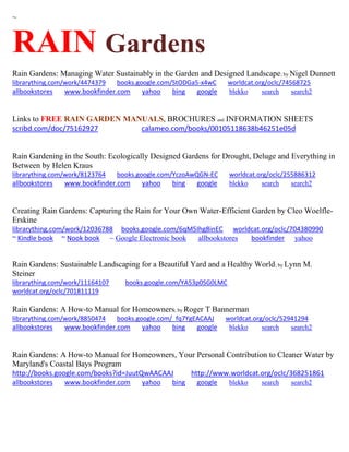 ~ 
RAIN Gardens 
Rain Gardens: Managing Water Sustainably in the Garden and Designed Landscape; by Nigel Dunnett librarything.com/work/4474379 books.google.com/StODGa5-x4wC worldcat.org/oclc/74568725 
allbookstores www.bookfinder.com yahoo bing google blekko search search2 
Links to FREE RAIN GARDEN MANUALS, BROCHURES and INFORMATION SHEETS 
scribd.com/doc/75162927 calameo.com/books/00105118638b46251e05d 
Rain Gardening in the South: Ecologically Designed Gardens for Drought, Deluge and Everything in Between by Helen Kraus librarything.com/work/8123764 books.google.com/YczoAwQGN-EC worldcat.org/oclc/255886312 
allbookstores www.bookfinder.com yahoo bing google blekko search search2 
Creating Rain Gardens: Capturing the Rain for Your Own Water-Efficient Garden by Cleo Woelfle- Erskine librarything.com/work/12036788 books.google.com/6qM5Ihg8inEC worldcat.org/oclc/704380990 ~ Kindle book ~ Nook book ~ Google Electronic book allbookstores bookfinder yahoo 
Rain Gardens: Sustainable Landscaping for a Beautiful Yard and a Healthy World; by Lynn M. Steiner librarything.com/work/11164107 books.google.com/YA53p0SG0LMC worldcat.org/oclc/701811119 
Rain Gardens: A How-to Manual for Homeowners; by Roger T Bannerman librarything.com/work/8850474 books.google.com/_fq7YgEACAAJ worldcat.org/oclc/52941294 
allbookstores www.bookfinder.com yahoo bing google blekko search search2 
Rain Gardens: A How-to Manual for Homeowners, Your Personal Contribution to Cleaner Water by Maryland's Coastal Bays Program http://books.google.com/books?id=JuutQwAACAAJ http://www.worldcat.org/oclc/368251861 
allbookstores www.bookfinder.com yahoo bing google blekko search search2 
 