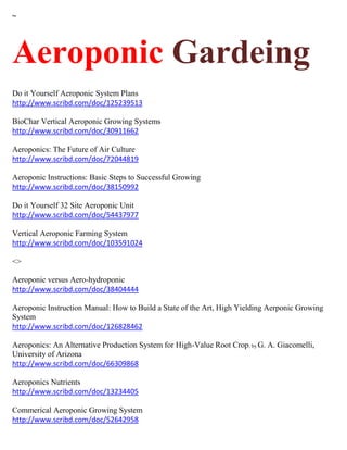 ~ 
Aeroponic Gardeing Do it Yourself Aeroponic System Plans http://www.scribd.com/doc/125239513 BioChar Vertical Aeroponic Growing Systems http://www.scribd.com/doc/30911662 Aeroponics: The Future of Air Culture http://www.scribd.com/doc/72044819 Aeroponic Instructions: Basic Steps to Successful Growing http://www.scribd.com/doc/38150992 Do it Yourself 32 Site Aeroponic Unit http://www.scribd.com/doc/54437977 Vertical Aeroponic Farming System http://www.scribd.com/doc/103591024 <> Aeroponic versus Aero-hydroponic http://www.scribd.com/doc/38404444 Aeroponic Instruction Manual: How to Build a State of the Art, High Yielding Aerponic Growing System http://www.scribd.com/doc/126828462 Aeroponics: An Alternative Production System for High-Value Root Crop; by G. A. Giacomelli, University of Arizona http://www.scribd.com/doc/66309868 Aeroponics Nutrients http://www.scribd.com/doc/13234405 Commerical Aeroponic Growing System http://www.scribd.com/doc/52642958  
