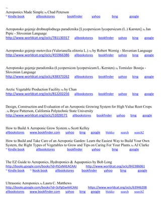 ~ 
Aeroponics Made Simple; by Chad Peterson ~ Kindle book allbookstores bookfinder yahoo bing google 
Aeroponsko gojenje drobnoplodnega paradiznika [Lycopersicon lycopersicum (L.) Karsten]; by Jan Prpic - Slovenian Language http://www.worldcat.org/oclc/781130317 allbookstores bookfinder yahoo bing google 
Aeroponsko gojenje motovilca (Valerianella olitoria L.); by by Robert Wernig - Slovenian Language http://www.worldcat.org/oclc/455966386 allbookstores bookfinder yahoo bing google 
Aeroponsko gojenje paradiznika (Lycopersicon lycopersicum/L./Kersten); by Tomislav Bosnja - Slovenian Language http://www.worldcat.org/oclc/438373262 allbookstores bookfinder yahoo bing google Arctic Vegetable Production Facility; by by Chan http://www.worldcat.org/oclc/812202256 allbookstores bookfinder yahoo bing google 
Design, Construction and Evaluation of an Aeroponic Growing System for High Value Root Crops 
; by Bryce Patterson, California Polytechnic State University http://www.worldcat.org/oclc/51028171 allbookstores bookfinder yahoo bing google 
How to Build A Aeroponic Grow System; by Scott Kelley allbookstores www.bookfinder.com yahoo bing google blekko search search2 
How to Build and Take Care of an Aeroponic Garden: Learn the Easiest Way to Build Your Own System, the Right Types of Vegetables to Grow and Tips on Caring For Your Plants; by AJ Clarke ~ Kindle book allbookstores bookfinder yahoo bing google 
The EZ Guide to Aeroponics, Hydroponics & Aquaponics by Bob Long http://books.google.com/books?id=PjCxNAEACAAJ http://www.worldcat.org/oclc/842386061 ~ Kindle book ~ Nook book allbookstores bookfinder yahoo bing google 
Ultrasonic Aeroponics; by Laura C. Matthews http://books.google.com/books?id=3cPgGwAACAAJ https://www.worldcat.org/oclc/63946208 
allbookstores www.bookfinder.com yahoo bing google blekko search search2 
 
