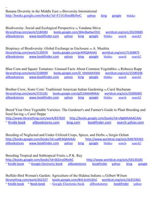 ~ 
Banana Diversity in the Middle East; by Bioversity International http://books.google.com/books?id=F31GfnmBk0wC yahoo bing google blekko 
Biodiversity: Social and Ecological Perspective; by Vandana Shiva librarything.com/work/5184383 books.google.com/3bknBwXwrOUC worldcat.org/oclc/26230685 
allbookstores www.bookfinder.com yahoo bing google blekko search search2 
Biopiracy of Biodiversity: Global Exchange as Enclosure; by A. Mushita librarything.com/work/5139978 books.google.com/grAfAQAAIAAJ worldcat.org/oclc/71368875 
allbookstores www.bookfinder.com yahoo bing google blekko search search2 
Blue Corn and Square Tomatoes: Unusual Facts About Common Vegetables; by Rebecca Rupp librarything.com/work/3338949 books.google.com/D_VHAAAAYAAJ worldcat.org/oclc/15589106 
allbookstores www.bookfinder.com yahoo bing google blekko search search2 
Brother Crow, Sister Corn: Traditional American Indian Gardening; by Carol Buchanan librarything.com/work/3725181 books.google.com/gZ51AAAAMAAJ worldcat.org/oclc/35096005 
allbookstores www.bookfinder.com yahoo bing google blekko search search2 
Breed Your Own Vegetable Varieties: The Gardener's and Farmer's Guide to Plant Breeding and Seed Saving; by Carol Deppe http://www.librarything.com/work/837820 http://books.google.com/books?id=sNgMAAAACAAJ ~ Kindle book allbookstores.com bing.com bookfinder.com search.yahoo.com 
Breeding of Neglected and Under-Utilized Crops, Spices, and Herbs; by Sergio Ochatt http://books.google.com/books?id=uaRFAQAAIAAJ http://www.worldcat.org/oclc/646769365 allbookstores www.bookfinder.com yahoo bing google blekko search search2 
Breeding Tropical and Subtropical Fruits; by P.K. Ray http://books.google.com/books?id=0l2JnsONxlAC http://www.worldcat.org/oclc/50130185 ~ Kindle book ~ Google Electronic book allbookstores bookfinder yahoo bing google 
Buffalo Bird Woman's Garden: Agriculture of the Hidatsa Indians; by Gilbert Wilson librarything.com/work/262327 books.google.com/8r6-kcHIUDsC worldcat.org/oclc/16352461 ~ Kindle book ~ Nook book ~ Google Electronic book allbookstores bookfinder yahoo 
 