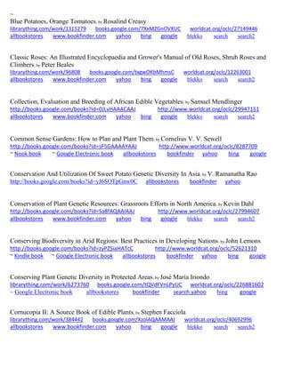 ~ Blue Potatoes, Orange Tomatoes; by Rosalind Creasy librarything.com/work/1315279 books.google.com/7XxMZGnOVXUC worldcat.org/oclc/27149446 
allbookstores www.bookfinder.com yahoo bing google blekko search search2 
Classic Roses: An Illustrated Encyclopaedia and Grower's Manual of Old Roses, Shrub Roses and Climbers; by Peter Beales librarything.com/work/96808 books.google.com/txgwOKbMhmsC worldcat.org/oclc/12263001 
allbookstores www.bookfinder.com yahoo bing google blekko search search2 
Collection, Evaluation and Breeding of African Edible Vegetables; by Samuel Mendlinger http://books.google.com/books?id=0JLvHAAACAAJ http://www.worldcat.org/oclc/29947151 allbookstores www.bookfinder.com yahoo bing google blekko search search2 
Common Sense Gardens: How to Plan and Plant Them; by Cornelius V. V. Sewell 
http://books.google.com/books?id=sF5GAAAAYAAJ http://www.worldcat.org/oclc/8287709 
~ Nook book ~ Google Electronic book allbookstores bookfinder yahoo bing google 
Conservation And Utilization Of Sweet Potato Genetic Diversity In Asia; by V. Ramanatha Rao http://books.google.com/books?id=yJ6SOTpGnw0C allbookstores bookfinder yahoo 
Conservation of Plant Genetic Resources: Grassroots Efforts in North America; by Kevin Dahl http://books.google.com/books?id=Sa8fAQAAIAAJ http://www.worldcat.org/oclc/27994607 allbookstores www.bookfinder.com yahoo bing google blekko search search2 
Conserving Biodiversity in Arid Regions: Best Practices in Developing Nations; by John Lemons http://books.google.com/books?id=zyPZSiaHATcC http://www.worldcat.org/oclc/52621310 ~ Kindle book ~ Google Electronic book allbookstores bookfinder yahoo bing google 
Conserving Plant Genetic Diversity in Protected Areas; by José María Iriondo librarything.com/work/6273760 books.google.com/tQVdFVnLPyUC worldcat.org/oclc/226881602 
~ Google Electronic book allbookstores bookfinder search.yahoo bing google 
Cornucopia II: A Source Book of Edible Plants; by Stephen Facciola librarything.com/work/384442 books.google.com/XzolAQAAMAAJ worldcat.org/oclc/40692996 
allbookstores www.bookfinder.com yahoo bing google blekko search search2 
 