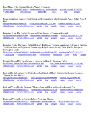 ~ Food Plants of the Sonoran Desert; by Wendy C Hodgson librarything.com/work/1969053 books.google.com/_cq3v-RH5nMC worldcat.org/oclc/43569323 ~ Kindle book allbookstores bookfinder yahoo bing google 
Forest Gardening: Rediscovering Nature and Community in a Post-industrial Age; by Robert A. de J. Hart librarything.com/work/491105 books.google.com/vyVsAAAACAAJ worldcat.org/oclc/34933167 
allbookstores www.bookfinder.com yahoo bing google blekko search search2 
Forgotten Fruit. The English Orchard and Fruit Garden; by Francesca Greenoak librarything.com/work/1707600 books.google.com/o3MjAQAAMAAJ worldcat.org/oclc/10753259 
allbookstores www.bookfinder.com yahoo bing google blekko search search2 
Forgotten Fruits: The Stories Behind Britain's Traditional Fruit and Vegetables: A Guide to Britain's Traditional Fruit and Vegetables from Orange Jelly Gooseberries and Dan's Mistake Turnips; by Christopher Stocks librarything.com/work/6000509 books.google.com/BqXHEkczrjMC worldcat.org/oclc/191891319 ~ Kindle book ~ Google Electronic book allbookstores bookfinder yahoo bing google 
From the Ground Up: How Ireland is Growing Its Own: by Fionnuala Fallon http://books.google.com/books?id=rhBNLwEACAAJ http://www.worldcat.org/oclc/781501003 allbookstores www.bookfinder.com yahoo bing google blekko search search2 
Fruit and Its Cultivation; The Cultivation of All Kinds of Hardy Fruits in Garden and Orchard; by Thomas William Sanders librarything.com/work/9862736 books.google.com/5JKduAAACAAJ worldcat.org/oclc/3021006 
allbookstores www.bookfinder.com yahoo bing google blekko search search2 
Fruit and Vegetables for Scotland: What to Grow and How to Grow It; by Kenneth Cox librarything.com/work/12646142 books.google.com/iyWUtgAACAAJ worldcat.org/oclc/806457656 
allbookstores www.bookfinder.com yahoo bing google blekko search search2 
Fruits and Vegetables in Ancient India; by Priya Vrat Sharma librarything.com/work/6678169 books.google.com/lhkumfD4TbIC worldcat.org/oclc/6377881 
allbookstores www.bookfinder.com yahoo bing google blekko search search2 
 