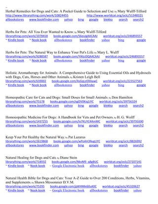 ~ 
Herbal Remedies for Dogs and Cats: A Pocket Guide to Selection and Use; by Mary Wulff-Tilford http://www.librarything.com/work/10824455 http://www.worldcat.org/oclc/51348321 allbookstores www.bookfinder.com yahoo bing google blekko search search2 
Herbs for Pets: All You Ever Wanted to Know; by Mary Wulff-Tilford librarything.com/work/1078418 books.google.com/S6evJgAACAAJ worldcat.org/oclc/246893557 ~ Kindle book ~ Nook book allbookstores bookfinder yahoo bing google 
Herbs for Pets: The Natural Way to Enhance Your Pet's Life; by Mary L. Wulff librarything.com/work/9288587 books.google.com/YWjcOQAACAAJ worldcat.org/oclc/246893557 ~ Kindle book ~ Nook book allbookstores bookfinder yahoo bing google 
Holistic Aromatherapy for Animals: A Comprehensive Guide to Using Essential Oils and Hydrosols with Dogs, Cats, Horses and Other Animals; by Kristen Leigh Bell librarything.com/work/639002 books.google.com/4sGqLzOXAawC worldcat.org/oclc/223527563 ~ Kindle book ~ Nook book allbookstores bookfinder yahoo bing google 
Homeopathic Care for Cats and Dogs: Small Doses for Small Animals; by Don Hamilton librarything.com/work/75178 books.google.com/xgOV0Kiq1IYC worldcat.org/oclc/39756324 
allbookstores www.bookfinder.com yahoo bing google blekko search search2 
Homoeopathic Medicine For Dogs: A Handbook for Vets and Pet Owners; by H. G. Wolff librarything.com/work/1437255 books.google.com/lo7KUYC4AmMC worldcat.org/oclc/39791690 
allbookstores www.bookfinder.com yahoo bing google blekko search search2 
Keep Your Pet Healthy the Natural Way; by Pat Lazarus librarything.com/work/2619868 books.google.com/wPoAH3NvgUYC worldcat.org/oclc/8826992 
allbookstores www.bookfinder.com yahoo bing google blekko search search2 
Natural Healing for Dogs and Cats; by Diane Stein librarything.com/work/718932 books.google.com/NkvM9_q8gBUC worldcat.org/oclc/27107141 ~ Kindle book ~ Nook book ~ Google Electronic book allbookstores bookfinder yahoo 
Natural Health Bible for Dogs and Cats: Your A-Z Guide to Over 200 Conditions, Herbs, Vitamins, and Supplements; by Shawn Messonnier D.V.M. librarything.com/work/75295 books.google.com/gWHMki60uK0C worldcat.org/oclc/45320627 ~ Kindle book ~ Nook book ~ Google Electronic book allbookstores bookfinder yahoo 
 