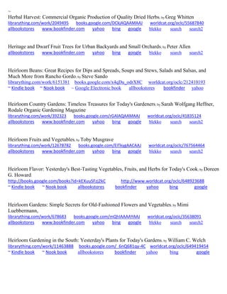~ 
Herbal Harvest: Commercial Organic Production of Quality Dried Herbs; by Greg Whitten librarything.com/work/2049495 books.google.com/DCkjAQAAMAAJ worldcat.org/oclc/55687840 
allbookstores www.bookfinder.com yahoo bing google blekko search search2 
Heritage and Dwarf Fruit Trees for Urban Backyards and Small Orchards; by Peter Allen allbookstores www.bookfinder.com yahoo bing google blekko search search2 
Heirloom Beans: Great Recipes for Dips and Spreads, Soups and Stews, Salads and Salsas, and Much More from Rancho Gordo; by Steve Sando librarything.com/work/6151381 books.google.com/x4qDu_odrX8C worldcat.org/oclc/212410193 ~ Kindle book ~ Nook book ~ Google Electronic book allbookstores bookfinder yahoo 
Heirloom Country Gardens: Timeless Treasures for Today's Gardeners; by Sarah Wolfgang Heffner, Rodale Organic Gardening Magazine librarything.com/work/392323 books.google.com/rGAlAQAAMAAJ worldcat.org/oclc/41835124 
allbookstores www.bookfinder.com yahoo bing google blekko search search2 
Heirloom Fruits and Vegetables; by Toby Musgrave librarything.com/work/12678782 books.google.com/EITkygAACAAJ worldcat.org/oclc/767564464 
allbookstores www.bookfinder.com yahoo bing google blekko search search2 
Heirloom Flavor: Yesterday's Best-Tasting Vegetables, Fruits, and Herbs for Today's Cook; by Doreen G. Howard http://books.google.com/books?id=kEXuuSFzj2kC http://www.worldcat.org/oclc/648923688 ~ Kindle book ~ Nook book allbookstores bookfinder yahoo bing google 
Heirloom Gardens: Simple Secrets for Old-Fashioned Flowers and Vegetables; by Mimi Luebbermann, librarything.com/work/678683 books.google.com/mQhIAAAAYAAJ worldcat.org/oclc/35638091 
allbookstores www.bookfinder.com yahoo bing google blekko search search2 
Heirloom Gardening in the South: Yesterday's Plants for Today's Gardens; by William C. Welch librarything.com/work/11463888 books.google.com/_6nQ681qy-4C worldcat.org/oclc/649419454 ~ Kindle book ~ Nook book allbookstores bookfinder yahoo bing google 
 