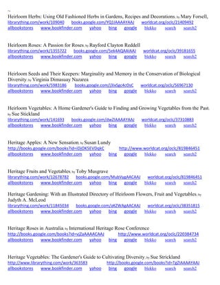 ~ Heirloom Herbs: Using Old Fashioned Herbs in Gardens, Recipes and Decorations; by Mary Forsell, librarything.com/work/109040 books.google.com/YQ1IAAAAYAAJ worldcat.org/oclc/21409492 
allbookstores www.bookfinder.com yahoo bing google blekko search search2 
Heirloom Roses: A Passion for Roses; by Rayford Clayton Reddell librarything.com/work/1355722 books.google.com/5ek4AQAAIAAJ worldcat.org/oclc/39181655 
allbookstores www.bookfinder.com yahoo bing google blekko search search2 
Heirloom Seeds and Their Keepers: Marginality and Memory in the Conservation of Biological Diversity; by Virginia Dimasuay Nazarea librarything.com/work/5983186 books.google.com/j3IxSgc4cOsC worldcat.org/oclc/56967130 
allbookstores www.bookfinder.com yahoo bing google blekko search search2 
Heirloom Vegetables: A Home Gardener's Guide to Finding and Growing Vegetables from the Past; by Sue Stickland librarything.com/work/141693 books.google.com/dwZIAAAAYAAJ worldcat.org/oclc/37310883 
allbookstores www.bookfinder.com yahoo bing google blekko search search2 
Heritage Apples: A New Sensation; by Susan Lundy http://books.google.com/books?id=iDjOK5EVDqkC http://www.worldcat.org/oclc/819846451 allbookstores www.bookfinder.com yahoo bing google blekko search search2 
Heritage Fruits and Vegetables; by Toby Musgrave librarything.com/work/12678782 books.google.com/MubVygAACAAJ worldcat.org/oclc/819846451 
allbookstores www.bookfinder.com yahoo bing google blekko search search2 
Heritage Gardening: With an Illustrated Directory of Heirloom Flowers, Fruit and Vegetables; by Judyth A. McLeod librarything.com/work/11845034 books.google.com/aKZWAgAACAAJ worldcat.org/oclc/38351815 
allbookstores www.bookfinder.com yahoo bing google blekko search search2 
Heritage Roses in Australia; by International Heritage Rose Conference http://books.google.com/books?id=vjZaAAAACAAJ http://www.worldcat.org/oclc/220384734 allbookstores www.bookfinder.com yahoo bing google blekko search search2 
Heritage Vegetables: The Gardener's Guide to Cultivating Diversity; by Sue Strickland http://www.librarything.com/work/363583 http://books.google.com/books?id=TgZIAAAAYAAJ allbookstores www.bookfinder.com yahoo bing google blekko search search2 
 