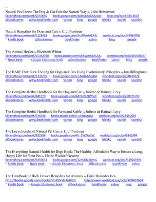 ~ 
Natural Pet Cures: The Dog & Cat Care the Natural Way; by John Heinerman librarything.com/work/2559640 books.google.com/kajhAgAACAAJwor ldcat.org/oclc/39013692 
allbookstores www.bookfinder.com yahoo bing google blekko search search2 
Natural Remedies for Dogs and Cats; by C. J. Puotinen librarything.com/work/1133426 books.google.com/AsJ6PwAACAAJ worldcat.org/oclc/44954076 ~ Kindle book allbookstores bookfinder yahoo bing google 
The Animal Healer; by Elizabeth Whiter librarything.com/work/10342958 books.google.com/O66WmAEACAAJ worldcat.org/oclc/495598357 ~ Nook book ~ Google Electronic book allbookstores bookfinder yahoo bing google 
The BARF Diet: Raw Feeding for Dogs and Cats Using Evolutionary Principles; by Ian Billinghurst librarything.com/work/1133296 books.google.com/z-8oAAAACAAJ worldcat.org/oclc/50435074 
allbookstores www.bookfinder.com yahoo bing google blekko search search2 
The Complete Herbal Handbook for the Dog and Cat; by Juliette de Bairacli Levy librarything.com/work/441570 books.google.com/4ATJdCkQWhoC worldcat.org/oclc/60071593 
allbookstores www.bookfinder.com yahoo bing google blekko search search2 
The Complete Herbal Handbook for Farm and Stable; by Juliette de Bairacli Levy librarything.com/work/376938 books.google.com/l_ujrpbaYqAC worldcat.org/oclc/24450656 
allbookstores www.bookfinder.com yahoo bing google blekko search search2 
The Encyclopedia of Natural Pet Care; by C. J. Puotinen librarything.com/work/822686 books.google.com/4lJ_3WXhVfgC worldcat.org/oclc/45842494 
allbookstores www.bookfinder.com yahoo bing google blekko search search2 
The Everything Natural Health for Dogs Book: The Healthy, Affordable Way to Ensure a Long, Happy Life for Your Pet; by Elaine Waldorf Gewirtz librarything.com/work/9259651 books.google.com/2ZnkTdZe8msC worldcat.org/oclc/319209396 ~ Kindle book ~ Nook book ~ Google Electronic book allbookstores bookfinder yahoo 
The Handbook of Bach Flower Remedies for Animals; by Enric Homedes Bea http://books.google.com/books?id=KLV-ds7nGGIC http://www.worldcat.org/oclc/709407658 ~ Kindle book ~ Google Electronic book allbookstores bookfinder yahoo bing google 
 