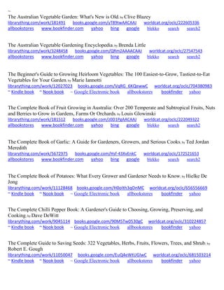 ~ 
The Australian Vegetable Garden: What's New is Old; by Clive Blazey librarything.com/work/181491 books.google.com/yT89twAACAAJ worldcat.org/oclc/222605336 
allbookstores www.bookfinder.com yahoo bing google blekko search search2 
The Australian Vegetable Gardening Encyclopedia; by Brenda Little librarything.com/work/3248458 books.google.com/QRm2AAAACAAJ worldcat.org/oclc/27547543 
allbookstores www.bookfinder.com yahoo bing google blekko search search2 
The Beginner's Guide to Growing Heirloom Vegetables: The 100 Easiest-to-Grow, Tastiest-to-Eat Vegetables for Your Garden; by Marie Iannotti librarything.com/work/12027023 books.google.com/VqRG_6KQewwC worldcat.org/oclc/704380983 ~ Kindle book ~ Nook book ~ Google Electronic book allbookstores bookfinder yahoo 
The Complete Book of Fruit Growing in Australia: Over 200 Temperate and Subtropical Fruits, Nuts and Berries to Grow in Gardens, Farms Or Orchards; by Louis Glowinski librarything.com/work/181512 books.google.com/z0D1PgAACAAJ worldcat.org/oclc/222049322 
allbookstores www.bookfinder.com yahoo bing google blekko search search2 
The Complete Book of Garlic: A Guide for Gardeners, Growers, and Serious Cooks; by Ted Jordan Meredith librarything.com/work/5672975 books.google.com/Hsf-43XvEnkC worldcat.org/oclc/172521653 
allbookstores www.bookfinder.com yahoo bing google blekko search search2 
The Complete Book of Potatoes: What Every Grower and Gardener Needs to Know; by Hielke De Jong librarything.com/work/11128468 books.google.com/H0oIth3qOnMC worldcat.org/oclc/656556669 ~ Kindle book ~ Nook book ~ Google Electronic book allbookstores bookfinder yahoo 
The Complete Chilli Pepper Book: A Gardener's Guide to Choosing, Growing, Preserving, and Cooking; by Dave DeWitt librarything.com/work/9045114 books.google.com/90M5Tw0530gC worldcat.org/oclc/310224857 ~ Kindle book ~ Nook book ~ Google Electronic book allbookstores bookfinder yahoo 
The Complete Guide to Saving Seeds: 322 Vegetables, Herbs, Fruits, Flowers, Trees, and Shrub; by Robert E. Gough librarything.com/work/11050047 books.google.com/EuQ4eWtUGlwC worldcat.org/oclc/681503214 ~ Kindle book ~ Nook book ~ Google Electronic book allbookstores bookfinder yahoo 
 