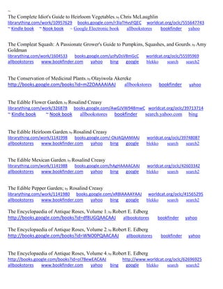 ~ 
The Complete Idiot's Guide to Heirloom Vegetables; by Chris McLaughlin librarything.com/work/10957629 books.google.com/r3IaTHvsFQEC worldcat.org/oclc/555647743 ~ Kindle book ~ Nook book ~ Google Electronic book allbookstores bookfinder yahoo 
The Compleat Squash: A Passionate Grower's Guide to Pumpkins, Squashes, and Gourds; by Amy Goldman librarything.com/work/1604533 books.google.com/yzPyDsVBmGcC worldcat.org/oclc/55595969 
allbookstores www.bookfinder.com yahoo bing google blekko search search2 
The Conservation of Medicinal Plants; by Olayiwola Akereke http://books.google.com/books?id=mZZOAAAAIAAJ allbookstores bookfinder yahoo 
The Edible Flower Garden; by Rosalind Creasy librarything.com/work/326878 books.google.com/AwGJVW948mwC worldcat.org/oclc/39713714 ~ Kindle book ~ Nook book allbookstores bookfinder search.yahoo.com bing 
The Edible Heirloom Garden; by Rosalind Creasy librarything.com/work/1141998 books.google.com/-OkJAQAAMAAJ worldcat.org/oclc/39748087 
allbookstores www.bookfinder.com yahoo bing google blekko search search2 
The Edible Mexican Garden; by Rosalind Creasy librarything.com/work/1141988 books.google.com/hAgHAAAACAAJ worldcat.org/oclc/42603342 
allbookstores www.bookfinder.com yahoo bing google blekko search search2 
The Edible Pepper Garden; by Rosalind Creasy librarything.com/work/1141980 books.google.com/xRBIAAAAYAAJ worldcat.org/oclc/41565295 allbookstores www.bookfinder.com yahoo bing google blekko search search2 
The Encyclopaedia of Antique Roses, Volume 1; by Robert E. Edberg http://books.google.com/books?id=df8UGQAACAAJ allbookstores bookfinder yahoo The Encyclopaedia of Antique Roses, Volume 2; by Robert E. Edberg http://books.google.com/books?id=WNO0PQAACAAJ allbookstores bookfinder yahoo 
The Encyclopaedia of Antique Roses, Volume 4; by Robert E. Edberg http://books.google.com/books?id=oI78ewEACAAJ http://www.worldcat.org/oclc/62696925 allbookstores www.bookfinder.com yahoo bing google blekko search search2 
 
