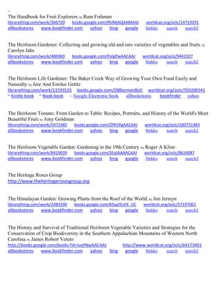 ~ 
The Handbook for Fruit Explorers; by Ram Fishman librarything.com/work/366720 books.google.com/RVMjAQAAMAAJ worldcat.org/oclc/14719291 
allbookstores www.bookfinder.com yahoo bing google blekko search search2 
The Heirloom Gardener: Collecting and growing old and rare varieties of vegetables and fruits; by Carolyn Jabs librarything.com/work/486969 books.google.com/PoIgPwAACAAJ worldcat.org/oclc/9441927 
allbookstores www.bookfinder.com yahoo bing google blekko search search2 
The Heirloom Life Gardener: The Baker Creek Way of Growing Your Own Food Easily and Naturally; by Jere And Emilee Gettle librarything.com/work/11593525 books.google.com/2BBlyrmxUBoC worldcat.org/oclc/703206541 ~ Kindle book ~ Nook book ~ Google Electronic book allbookstores bookfinder yahoo 
The Heirloom Tomato: From Garden to Table: Recipes, Portraits, and History of the World's Most Beautiful Fruit; by Amy Goldman librarything.com/work/5971485 books.google.com/ZPK5PgAACAAJ worldcat.org/oclc/180751483 
allbookstores www.bookfinder.com yahoo bing google blekko search search2 
The Heirloom Vegetable Garden: Gardening in the 19th Century; by Roger A Kline librarything.com/work/8419039 books.google.com/SEqIAAAACAAJ worldcat.org/oclc/8614087 
allbookstores www.bookfinder.com yahoo bing google blekko search search2 
The Heritage Roses Group http://www.theheritagerosesgroup.org 
The Himalayan Garden: Growing Plants from the Roof of the World; by Jim Jermyn librarything.com/work/2483596 books.google.com/KSyyFEsFX_UC worldcat.org/oclc/57197061 
allbookstores www.bookfinder.com yahoo bing google blekko search search2 
The History and Survival of Traditional Heirloom Vegetable Varieties and Strategies for the Conservation of Crop Biodiversity in the Southern Appalachian Mountains of Western North Carolina; by James Robert Veteto http://books.google.com/books?id=IvqYNwAACAAJ http://www.worldcat.org/oclc/64173401 allbookstores www.bookfinder.com yahoo bing google blekko search search2 
 