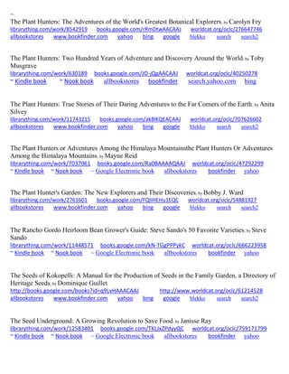 ~ The Plant Hunters: The Adventures of the World's Greatest Botanical Explorers; by Carolyn Fry librarything.com/work/8542919 books.google.com/rRmDtwAACAAJ worldcat.org/oclc/276647746 
allbookstores www.bookfinder.com yahoo bing google blekko search search2 
The Plant Hunters: Two Hundred Years of Adventure and Discovery Around the World; by Toby Musgrave librarything.com/work/630189 books.google.com/JO-jQgAACAAJ worldcat.org/oclc/40250278 ~ Kindle book ~ Nook book allbookstores bookfinder search.yahoo.com bing 
The Plant Hunters: True Stories of Their Daring Adventures to the Far Corners of the Earth; by Anita Silvey librarything.com/work/11743215 books.google.com/ak8lKQEACAAJ worldcat.org/oclc/707626602 
allbookstores www.bookfinder.com yahoo bing google blekko search search2 
The Plant Hunters or Adventures Among the Himalaya Mountainsthe Plant Hunters Or Adventures Among the Himalaya Mountains; by Mayne Reid librarything.com/work/7037061 books.google.com/Ra0BAAAAQAAJ worldcat.org/oclc/47292299 ~ Kindle book ~ Nook book ~ Google Electronic book allbookstores bookfinder yahoo 
The Plant Hunter's Garden: The New Explorers and Their Discoveries; by Bobby J. Ward librarything.com/work/2761601 books.google.com/FQIIHEHu1EQC worldcat.org/oclc/54881927 
allbookstores www.bookfinder.com yahoo bing google blekko search search2 
The Rancho Gordo Heirloom Bean Grower's Guide: Steve Sando's 50 Favorite Varieties; by Steve Sando librarything.com/work/11448571 books.google.com/kN-TGgPPPykC worldcat.org/oclc/666223958 ~ Kindle book ~ Nook book ~ Google Electronic book allbookstores bookfinder yahoo 
The Seeds of Kokopelli: A Manual for the Production of Seeds in the Family Garden, a Directory of Heritage Seeds; by Dominique Guillet http://books.google.com/books?id=q9LvHAAACAAJ http://www.worldcat.org/oclc/61214528 allbookstores www.bookfinder.com yahoo bing google blekko search search2 
The Seed Underground: A Growing Revolution to Save Food; by Janisse Ray librarything.com/work/12583401 books.google.com/TKLJxZPdyyQC worldcat.org/oclc/759171799 ~ Kindle book ~ Nook book ~ Google Electronic book allbookstores bookfinder yahoo 
 