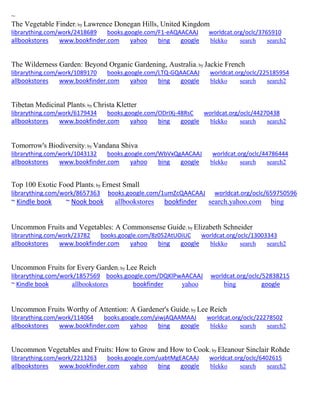 ~ 
The Vegetable Finder; by Lawrence Donegan Hills, United Kingdom librarything.com/work/2418689 books.google.com/F1-eAQAACAAJ worldcat.org/oclc/3765910 
allbookstores www.bookfinder.com yahoo bing google blekko search search2 
The Wilderness Garden: Beyond Organic Gardening, Australia; by Jackie French librarything.com/work/1089170 books.google.com/LTQ-GQAACAAJ worldcat.org/oclc/225185954 
allbookstores www.bookfinder.com yahoo bing google blekko search search2 
Tibetan Medicinal Plants; by Christa Kletter librarything.com/work/6179434 books.google.com/ODrIXj-48RsC worldcat.org/oclc/44270438 
allbookstores www.bookfinder.com yahoo bing google blekko search search2 
Tomorrow's Biodiversity; by Vandana Shiva librarything.com/work/1043132 books.google.com/WbVxQgAACAAJ worldcat.org/oclc/44786444 
allbookstores www.bookfinder.com yahoo bing google blekko search search2 
Top 100 Exotic Food Plants; by Ernest Small librarything.com/work/8657363 books.google.com/1umZcQAACAAJ worldcat.org/oclc/659750596 ~ Kindle book ~ Nook book allbookstores bookfinder search.yahoo.com bing 
Uncommon Fruits and Vegetables: A Commonsense Guide; by Elizabeth Schneider librarything.com/work/23782 books.google.com/8z052AtUOiUC worldcat.org/oclc/13003343 
allbookstores www.bookfinder.com yahoo bing google blekko search search2 
Uncommon Fruits for Every Garden; by Lee Reich librarything.com/work/1857569 books.google.com/DQKlPwAACAAJ worldcat.org/oclc/52838215 ~ Kindle book allbookstores bookfinder yahoo bing google 
Uncommon Fruits Worthy of Attention: A Gardener's Guide; by Lee Reich librarything.com/work/114064 books.google.com/yiwjAQAAMAAJ worldcat.org/oclc/22278502 
allbookstores www.bookfinder.com yahoo bing google blekko search search2 
Uncommon Vegetables and Fruits: How to Grow and How to Cook; by Eleanour Sinclair Rohde librarything.com/work/2213263 books.google.com/uabtMgEACAAJ worldcat.org/oclc/6402615 
allbookstores www.bookfinder.com yahoo bing google blekko search search2 
 